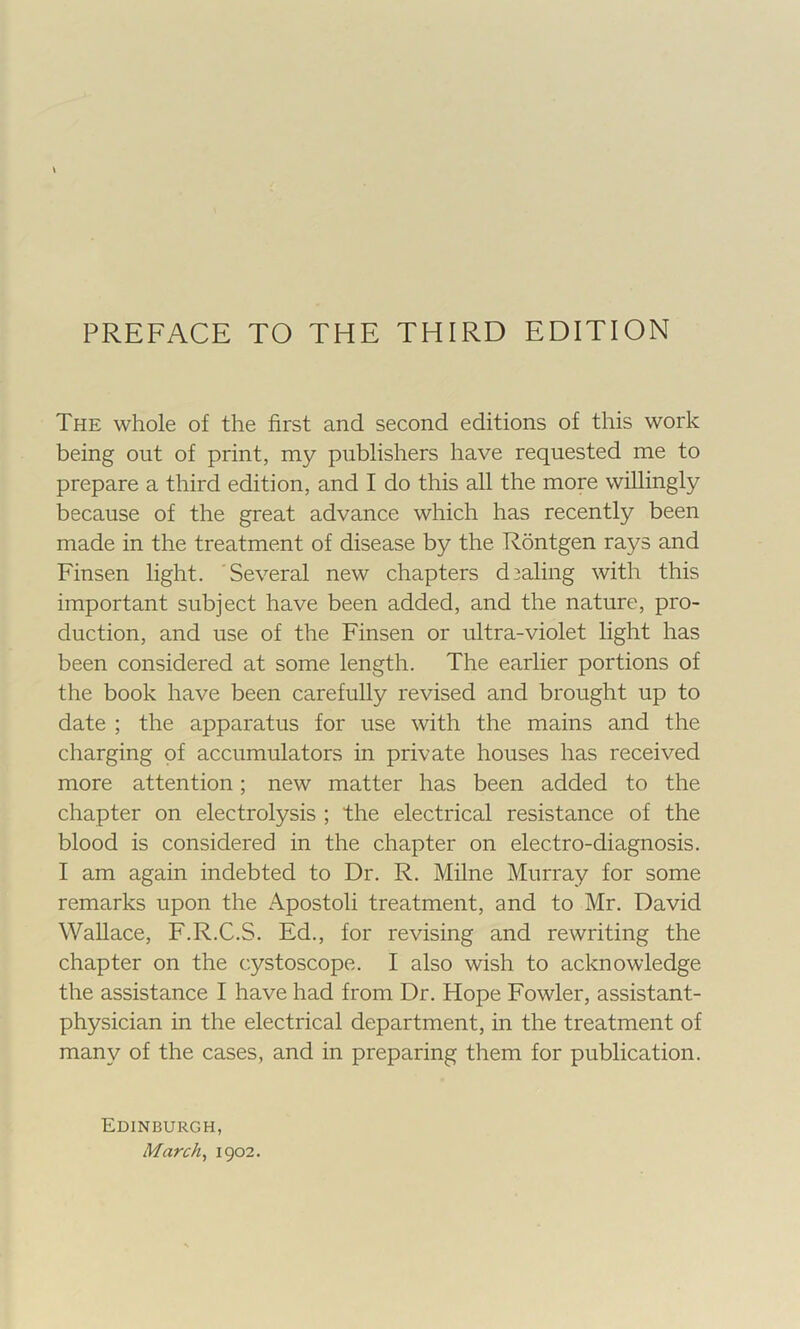 PREFACE TO THE THIRD EDITION The whole of the first and second editions of this work being out of print, my publishers have requested me to prepare a third edition, and I do this all the more willingly because of the great advance which has recently been made in the treatment of disease by the Rontgen rays and Finsen light. Several new chapters d3aling with this important subject have been added, and the nature, pro- duction, and use of the Finsen or ultra-violet light has been considered at some length. The earlier portions of the book have been carefully revised and brought up to date ; the apparatus for use with the mains and the charging of accumulators in private houses has received more attention; new matter has been added to the chapter on electrolysis ; the electrical resistance of the blood is considered in the chapter on electro-diagnosis. I am again indebted to Dr. R. Milne Murray for some remarks upon the Apostoli treatment, and to Mr. David Wallace, F.R.C.S. Ed., for revising and rewriting the chapter on the cystoscope. I also wish to acknowledge the assistance I have had from Dr. Hope Fowler, assistant- physician in the electrical department, in the treatment of many of the cases, and in preparing them for publication. Edinburgh, March^ igo2.