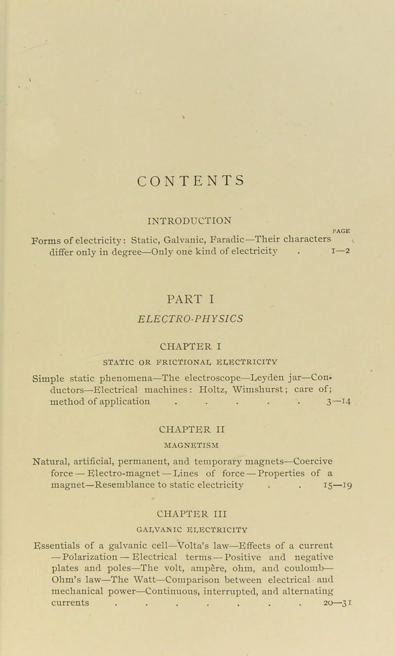 CONTENTS INTRODUCTION PAGE Forms of electricit}': Static, Galvanic, Faradic—Their characters differ only in degree—Only one kind of electricity . i—2 PART I ELECTRO-PHYSICS CHAPTER I STATIC OR RRICTIONAI, EI^KCTRICITY Simple static phenomena—The electroscope—Leyden jar—Con- ductors—Electrical machines: Holtz, Wimshurst; care of ; method of application ..... 3—14 CHAPTER II magnetism Natural, artificial, permanent, and temporary magnets—Coercive force — Electro-magnet — Lines of force — Properties of a magnet—Resemblance to static electricity . . 15—19 CHAPTER III GAEVANIC electricity Essentials of a galvanic cell—Volta’s law—Effects of a current — Polarization — Electrical terms — Positive and negative plates and poles—The volt, ampere, ohm, and coulomb— Ohm’s law—The Watt—Comparison between electrical and mechanical power—Continuous, interrupted, and alternating currents ....... 20—31