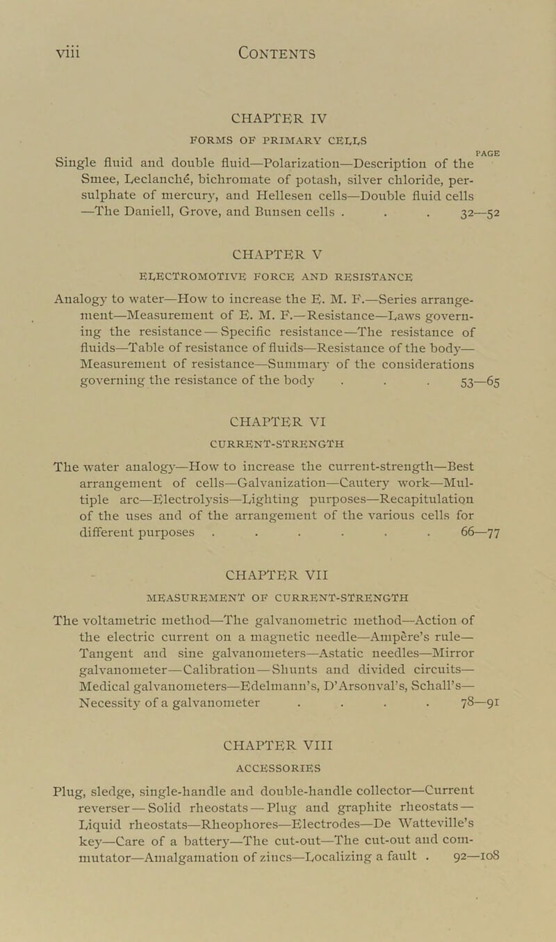 CHAPTER IV FORMS OF PRIMARY CEI,I,S PAGE Single fluid and double fluid—Polarization—Description of the Smee, Leclanche, bichromate of potash, silver chloride, per- sulphate of niercur}', and Plellesen cells—Double fluid cells —The Daniell, Grove, and Bunsen cells . . . 32—52 CHAPTER V ELECTROMOTIVE FORCE AND RESISTANCE Analogy to water—How to increase the E. M. F.—Series arrange- ment—Measurement of E. M. F.—Resistance—Daws govern- ing the resistance — Specific resistance—The resistance of fluids—Table of resistance of fluids—Resistance of the body— Measurement of resistance—Sumniar}- of the considerations governing the resistance of the body . . . 53—65 CHAPTER VI current-strength The water aualogj-—How to increase the current-strength—Best arrangement of cells—Galvanization—Cautery work—Mul- tiple arc—Electrol}'Sis—Lighting purposes—Recapitulation of the uses and of the arrangement of the various cells for difi'erent purposes ...... 66—77 CHAPTER VII MEASUREMENT OF CURRENT-STRENGTH The voltametric method—The galvanometric method—Action of the electric current on a magnetic needle—Ampere’s rule— Tangent and sine galvanometers—Astatic needles—Mirror galvanometer—Calibration—Shunts and divided circuits— Medical galvanometers—Edelniann’s, D’Arsonval’s, Schall’s— Necessity of a galvanometer .... 78—91 CHAPTER VIII ACCESSORIES Plug, sledge, .single-handle and double-handle collector—Current reverser — Solid rheostats — Plug and graphite rheostats — Liquid rheostats—Rheophores—Electrodes—De Watteville’s key—Care of a battery—The cut-out—The cut-out and com- mutator—Amalgamation of zincs—Localizing a fault . 92—loS