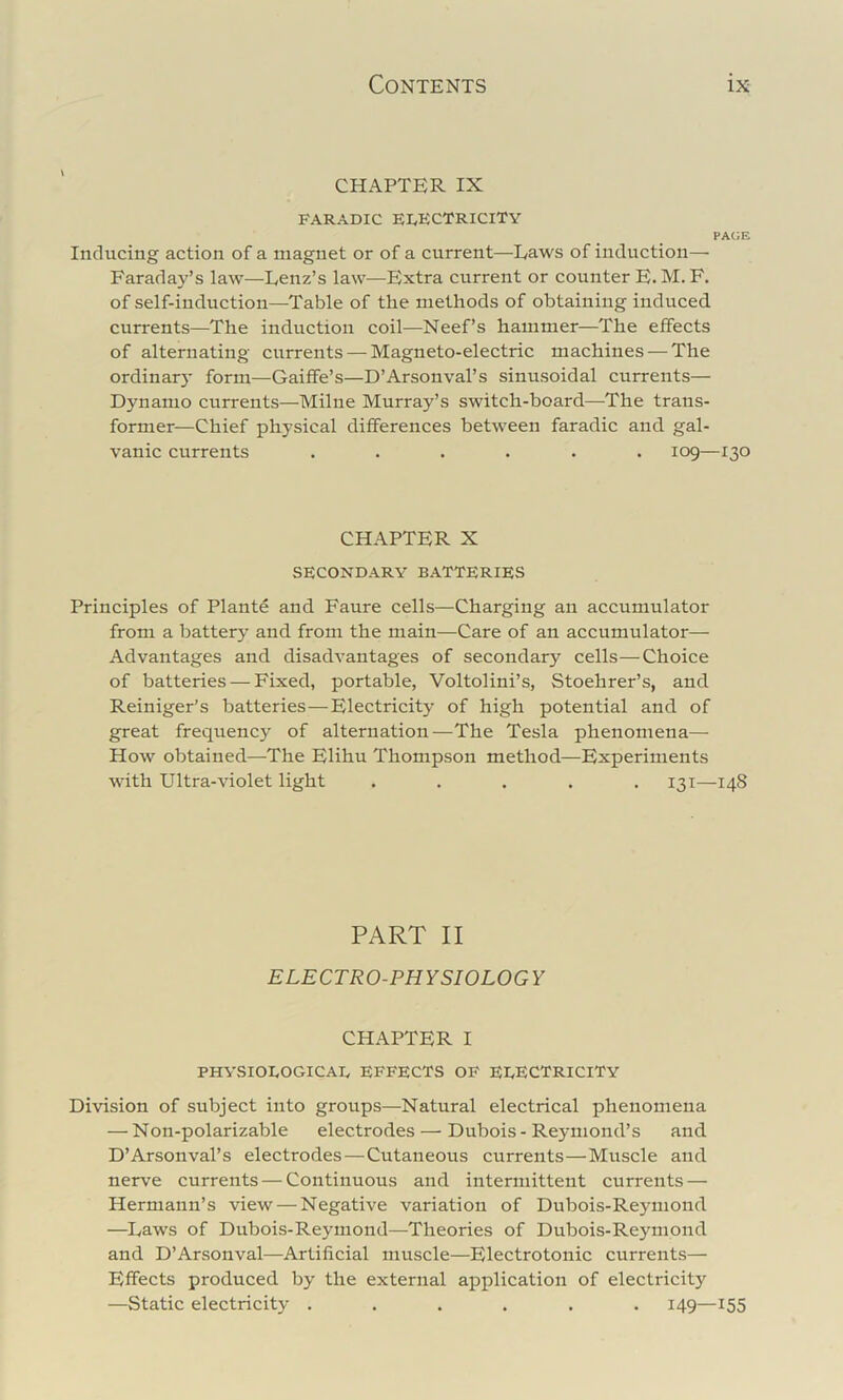 CHAPTER IX FARADIC FI^ECTRICITY PACE Inducing action of a magnet or of a current—Laws of induction—■ Faraday’s law—Lenz’s law—Extra current or counter E. M. F. of self-induction—Table of the methods of obtaining induced, currents—The induction coil—Neef’s hammer—The effects of alternating currents — Magneto-electric machines — The ordinar}- form—Gaiffe’s—D’Arsonval’s sinusoidal currents— Dynamo currents—Milne Murray’s switch-board—The trans- former—Chief physical differences between faradic and gal- vanic currents ...... 109—130 CHAPTER X SECONDARY BATTERIES Principles of Plante and Faure cells—Charging an accumulator from a battery and from the main—Care of an accumulator— Advantages and disadvantages of secondary cells—Choice of batteries — Fixed, portable, Voltolini’s, Stoehrer’s, and Reiniger’s batteries—Electricity of high potential and of great frequency of alternation—The Tesla phenomena—• How obtained—The Elihu Thompson method—Experiments with Ultra-violet light ..... 131—148 PART II ELECTRO-PHYSIOLOGY CHAPTER I PHYSIOEOGICAE EFFECTS OF EEECTRICITY Division of subject into groups—Natural electrical phenomena — Non-polarizable electrodes — Dubois - Reymond’s and D’Arsonval’s electrodes—Cutaneous currents—Muscle and nerve currents — Continuous and intermittent currents — Hermann’s view — Negative variation of Dubois-Reyniond —Laws of Dubois-Reyniond—Theories of Dubois-Reymond and D’Arsonval—Artificial muscle—Electrotonic currents— Effects produced by the external application of electricity —Static electricity ...... 149—155