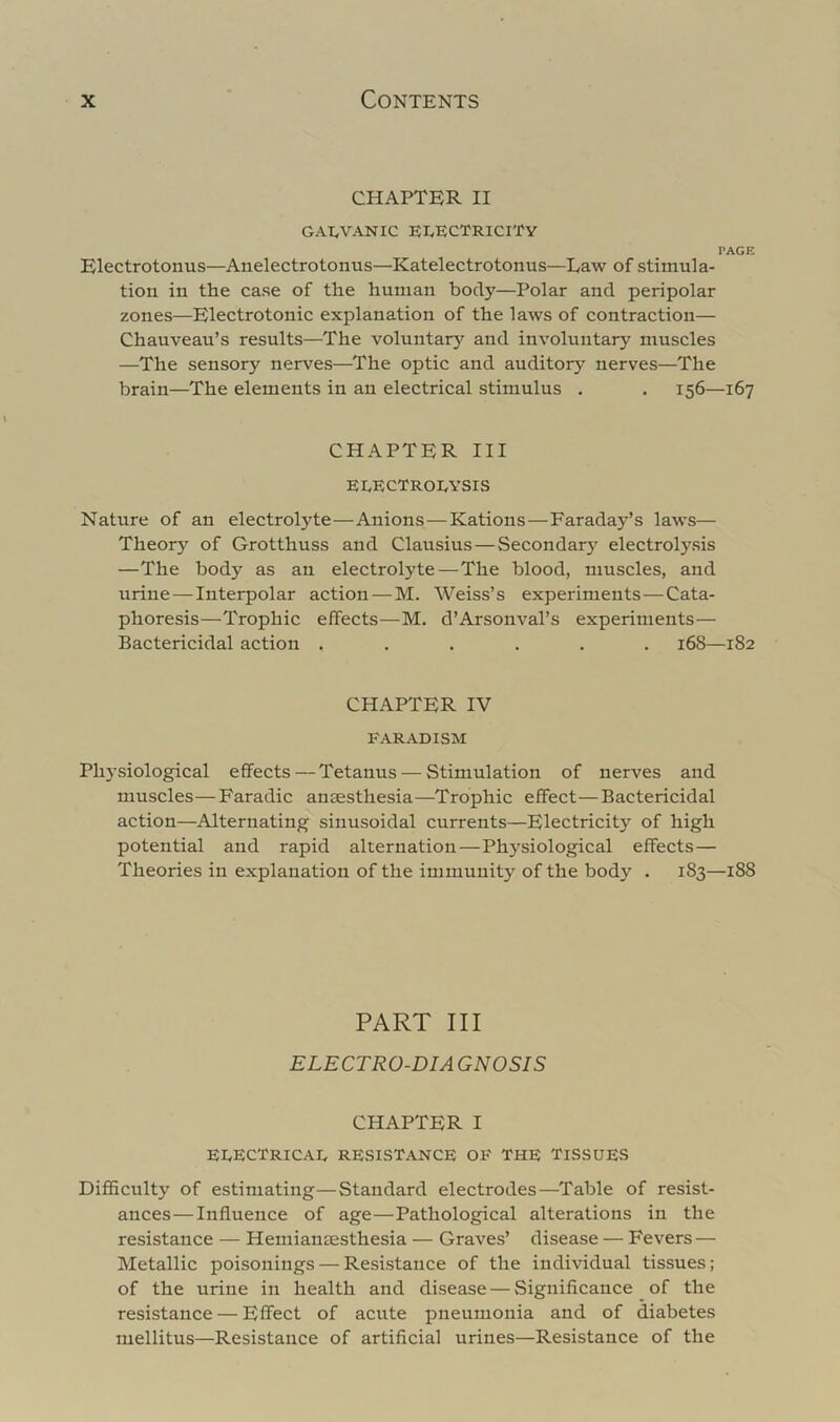 CHAPTER II GAI^VANIC EI^ECTRICITY PAGE Electrotonus—Anelectrotonus—Katelectrotonus—Law of stimula- tion in the case of the human body—Polar and peripolar zones—Electrotonic explanation of the laws of contraction— Chauveau’s results—The voluntary and involuntary muscles —The sensory nerves—The optic and auditory nerves—The brain—The elements in an electrical stimulus . . 156—167 CHAPTER III electroeysis Nature of an electrolyte—Anions—Rations—Faraday’s laws— Theory of Grotthuss and Clausius—Secondary electrolysis —The body as an electrolyte—The blood, muscles, and urine — Interpolar action—M. Weiss’s experiments—Cata- phoresis—Trophic effects—M. d’Arsonval’s experiments— Bactericidal action ...... 168—182 CHAPTER IV FARADISM Phj’siological effects — Tetanus — Stimulation of nerves and muscles—Faradic ansesthesia—Trophic effect—Bactericidal action—Alternating sinusoidal currents—Electricity of high potential and rapid alternation—Phj^siological effects— Theories in explanation of the immunity of the body . 183—188 PART III ELECTRO-DIA GNOSIS CHAPTER I eeectricae resistance of the Tissues DiflBculty of estimating—Standard electrodes—Table of resist- ances— Influence of age—Pathological alterations in the resistance — Hemiansesthesia — Graves’ disease — Fevers — Metallic poisonings — Resistance of the individual tissues; of the urine in health and disease — Significance of the resistance — Effect of acute pneumonia and of diabetes mellitus—Resistance of artificial urines—Resistance of the