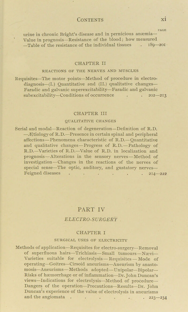 PAGE urine in chronic Bright’s disease and in pernicious anaemia— Value in prognosis—Resistance of the blood; how measured —Table of the resistance of the individual tissues . 189—201 CHAPTER II REACTIONS OE THE NERVES AND MUSCLES Requisites—The motor points—Method of procedure in electro- diagnosis—(I.) Quantitative and (II.) qualitative changes— Faradic and galvanic superexcitability—Faradic and galvanic subexcitability—Conditions of occurrence . . 202—213 CHAPTER III qualitative changes Serial and modal—Reaction of degeneration—Definition of R.D. —^tiolog}^of R.D.—Presence in certain spinal and peripheral affections—Phenomena characteristic of R.D.— Quantitative and qualitative changes—Progress of R.D. — Pathology of R.D.—Varieties of R.D.—^Value of R.D. in localization and prognosis—Alterations in the sensory nerves—Method of investigation—Changes in the reactions of the nerves of special sense—The optic, auditory, and gustatory nerves— Feigned diseases ...... 214—222 PART IV ELECTRO-SURGERY CHAPTER I SURGICAL USES OF ELECTRICITY Methods of application—Requisites for electro-surgery—Removal of superfluous hairs—^Trichiasis—Small tumours—Nsevi— Varieties suitable for electrolysis — Requisites — Mode of operating—Goitres—Cirsoid aneurisms—Aneurism by anasto- mosis—Aneurisms—Methods adopted—Unipolar—Bipolar— Risks of haemorrhage or of inflammation—Dr. John Duncan’s views—Indications for electrolysis—Method of procedure— Dangers of the operation—Precautions—Results—Dr. John Duncan’s experience of the value of electrolysis in aneurisms and the angiomata ...... 223—234