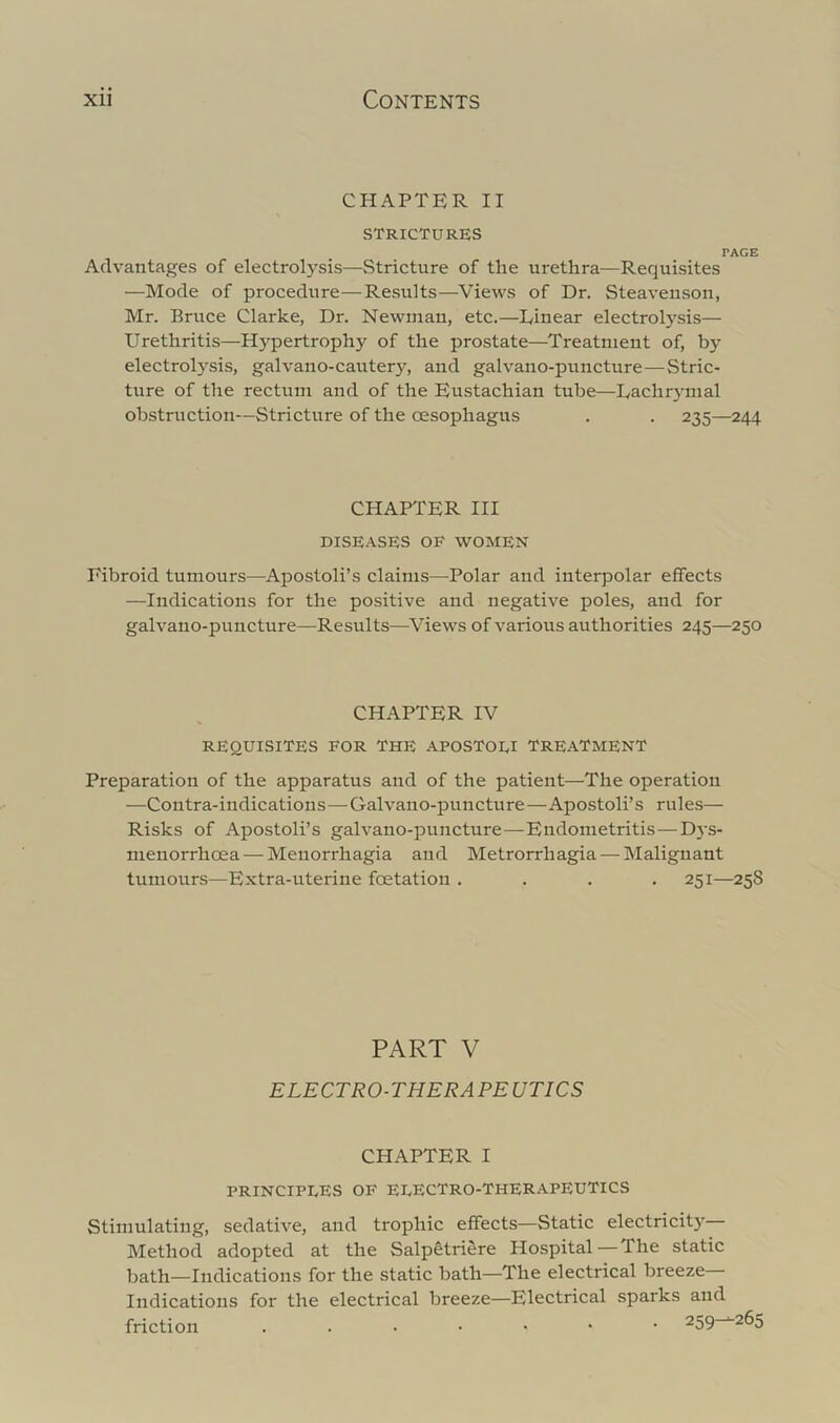 CHAPTER II STRICTURES PAGE Advantages of electroE'^sis—Stricture of the urethra—Requisites —Mode of procedure—Results—Views of Dr. Steaveiison, Mr. Bruce Clarke, Dr. Newman, etc.—Dinear electrolysis— Urethritis—Hypertrophy of the prostate—Treatment of, by electrolysis, galvano-cautery, and galvano-puncture—Stric- ture of the rectum and of the Eustachian tube—Lachrymal obstruction—Stricture of the oesophagus . . 235—244 CHAPTER HI DISE.-VSES OF WOMEN Fibroid tumours—^Apostoli’s claims—^Polar and interpola.r effects —Indications for the positive and negative poles, and for galvano-puncture—Results—^Views of various authorities 245—250 CHAPTER IV REQUISITES FOR THE APOSTOEI TREATMENT Preparation of the apparatus and of the patient—The operation —Contra-indications—Galvano-puncture—Apostoli’s rules— Risks of Apostoli’s galvano-puncture—Endometritis—Dys- menorrhoea — Menorrhagia and Metrorrhagia — Malignant tumours—Extra-uterine foetation .... 251—25S PART V ELECTRO-THERAPEUTICS CHAPTER I PRINCIPEES OF EEECTRO-THERAPEUTICS Stimulating, sedative, and trophic effects—Static electricit} Method adopted at the Salpetriere Hospital—The static bath—Indications for the static bath—The electrical breeze Indications for the electrical breeze—Electrical sparks and friction ...•••• 259^265