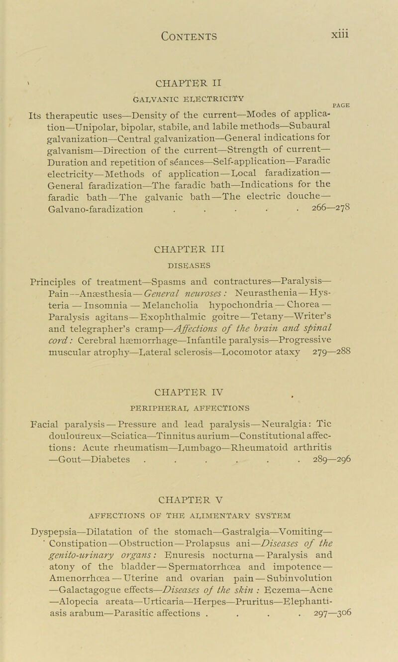 ' CHAPTER II GALVANIC electricity PAGE Its therapeutic uses—Density of the current—Modes of applica- tion—Unipolar, bipolar, stabile, and labile methods—Subaural galvanization—Central galvanization—General indications for galvanism—Direction of the current—Strength of current— Duration and repetition of seances—Self-application—Faradic electricity—Methods of application—Local faradization— General faradization—The faradic bath—Indications for the faradic bath—The galvanic bath—The electric douche— Galvano-faradization . . - • • 266—278 CHAPTER III DISEASES Principles of treatment—Spasms and contractures—Paralysis— Pain—Anaesthesia—General neuroses: Neurasthenia—Hys- teria — Insomnia — Melancholia hypochondria — Chorea — Paralysis agitans—Exophthalmic goitre—Tetany—Writer’s and telegrapher’s cramp—Affectiofis of the braitt and spinal cord: Cerebral haemorrhage—Infantile paralysis—Progressive muscular atrophy—Lateral sclerosis—Locomotor ataxy 279—288 CHAPTER IV PERIPHERAL AFFECTIONS Facial paralysis — Pressure and lead paralysis—Neuralgia: Tic douloureux—Sciatica—Tinnitus aurium—Constitutional affec- tions: Acute rheumatism—Lumbago—Rheumatoid arthritis —Gout—Diabetes ...... 289—296 CHAPTER V affections of The alimentary system Dyspepsia—Dilatation of the stomach—Gastralgia—^Vomiting— Constipation—Obstruction—Prolapsus ani—Diseases of the genito-urinary organs: Enuresis nocturna — Paralysis and atony of the bladder—Spermatorrhoea and impotence — Amenorrhoea — Uterine and ovarian pain — Subinvolution —Galactagogue effects—Diseases of the skin : Eczema—Acne —Alopecia areata—Urticaria—Herpes—Pruritus—Eleph anti- asis arabum—Parasitic affections .... 297—306