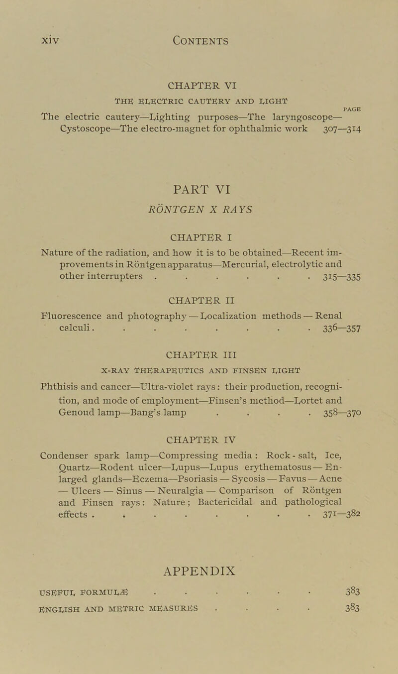 CHAPTER VI THE EEECTRIC cautery AND EIGHT PAGE The electric cautery—Lighting purposes—The laryngoscope— Cystoscope—The electro-magnet for ophthalmic work 307—314 PART VI RONTGEN X RAYS CHAPTER I Nature of the radiation, and how it is to be obtained—Recent im- provements in Rbntgen apparatus—Mercurial, electrolytic and other interrupters ...... 315—335 CHAPTER II Fluorescence and photography — Localization methods — Renal calculi........ 336—357 CHAPTER III X-RAY therapeutics AND FINSEN EIGHT Phthisis and cancer—Ultra-violet rays: their production, recogni- tion, and mode of employment—Finsen’s method—Lortet and Genoud lamp—Bang’s lamp .... 358—370 CHAPTER IV Condenser spark lamp—Compressing media : Rock - salt. Ice, Quartz—Rodent ulcer—Lnpus—Lupus erythematosus — En- larged glands—Eczema—Psoriasis — Sycosis — Favus — Acne — Ulcers — Sinus — Neuralgia — Comparison of Rbntgen and Finsen rays: Nature; Bactericidal and pathological effects ........ 371—382 APPENDIX USEEUE FORMUE^ ...... 383 ENGEISH AND METRIC MEASURES .... 383