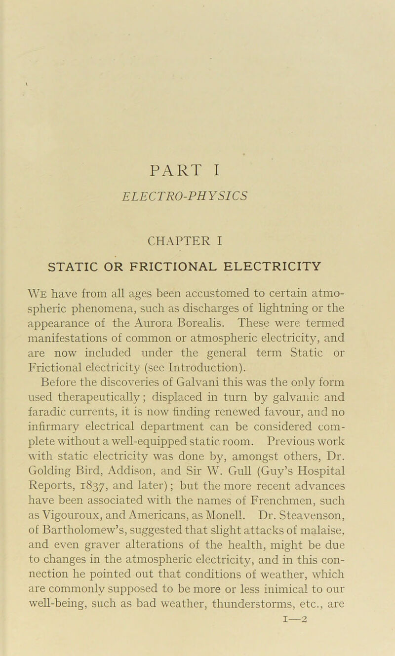 i PART I ELECTRO-PHYSICS CHAPTER I STATIC OR FRICTIONAL ELECTRICITY We have from all ages been accustomed to certain atmo- spheric phenomena, such as discharges of lightning or the appearance of the Aurora Borealis. These were termed manifestations of common or atmospheric electricity, and are now included under the general term Static or Frictional electricity (see Introduction). Before the discoveries of Galvani this was the only form used therapeutically; displaced in turn by galvanic and faradic currents, it is now finding renewed favour, and no infirmary electrical department can be considered com- plete without a well-equipped static room. Previous work with static electricity was done by, amongst others. Dr. Golding Bird, Addison, and Sir W. Gull (Guy’s Hospital Reports, 1837, and later); but the more recent advances have been associated with the names of Frenchmen, such as Vigouroux, and Americans, as Monell. Dr. Steavenson, of Bartholomew’s, suggested that slight attacks of malaise, and even graver alterations of the health, might be due to changes in the atmospheric electricity, and in this con- nection he pointed out that conditions of weather, which are commonly supposed to be more or less inimical to our well-being, such as bad weather, thunderstorms, etc., are I—2