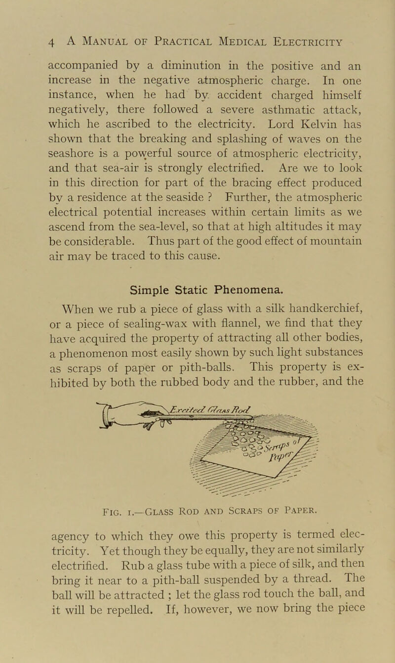 accompanied by a diminution in the positive and an increase in the negative atmospheric charge. In one instance, when he had by. accident charged himself negatively, there followed a severe asthmatic attack, which he ascribed to the electricity. Lord Kelvin has shown that the breaking and splashing of waves on the seashore is a powerful source of atmospheric electricit3% and that sea-air is strongly electrified. Are we to look in this direction for part of the bracing effect produced by a residence at the seaside ? Further, the atmospheric electrical potential increases within certain limits as we ascend from the sea-level, so that at high altitudes it may be considerable. Thus part of the good effect of mountain air may be traced to this cause. Simple Static Phenomena. When we rub a piece of glass with a silk handkerchief, or a piece of sealing-wax with flannel, we find that they have acquired the property of attracting all other bodies, a phenomenon most easily shown by such light substances as scraps of paper or pith-balls. This property is ex- hibited by both the rubbed body and the rubber, and the agency to which they owe this property is termed elec- tricity. Yet though they be equally, they are not similarly electrified. Rub a glass tube with a piece of silk, and then bring it near to a pith-ball suspended by a thread. The ball will be attracted ; let the glass rod touch the ball, and it will be repelled. If, however, we now bring the piece