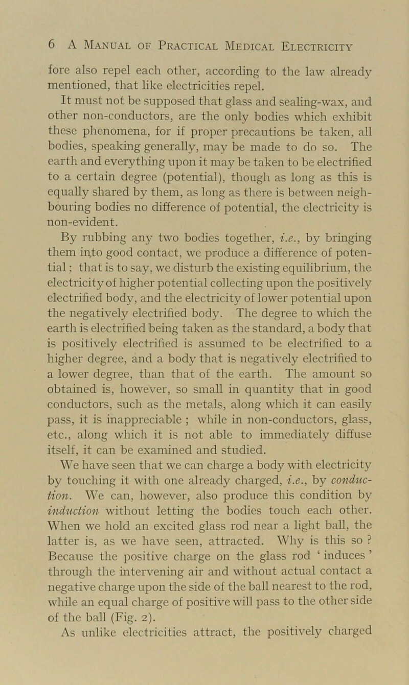 fore also repel each other, according to the law already mentioned, that like electricities repel. It must not be supposed that glass and sealing-wax, and other non-conductors, are the only bodies which exhibit these phenomena, for if proper precautions be taken, all bodies, speaking generally, may be made to do so. The earth and everything upon it may be taken to be electrified to a certain degree (potential), though as long as this is equally shared by them, as long as there is between neigh- bouring bodies no difference of potential, the electricity is non-evident. By rubbing any two bodies together, i.e., by bringing them in,to good contact, we produce a difference of poten- tial ; that is to say, we disturb the existing equilibrium, the electricity of higher potential collecting upon the positively electrified body, and the electricity of lower potential upon the negatively electrified body. The degree to which the earth is electrified being taken as the standard, a body that is positively electrified is assumed to be electrified to a higher degree, and a body that is negatively electrified to a lower degree, than that of the earth. The amount so obtained is, however, so small in quantity that in good conductors, such as the metals, along which it can easil}^ pass, it is inappreciable ; while in non-conductors, glass, etc., along which it is not able to immediately diffuse itself, it can be examined and studied. We have seen that we can charge a body with electricity by touching it with one already charged, i.e., by conduc- tion. We can, however, also produce this condition by induction without letting the bodies touch each other. When we hold an excited glass rod near a light ball, the latter is, as we have seen, attracted. Why is this so ? Because the positive charge on the glass rod ‘ induces ’ through the intervening air and without actual contact a negative charge upon the side of the ball nearest to the rod, while an equal charge of positive will pass to the other side of the ball (Fig. 2). As unlike electricities attract, the positively charged