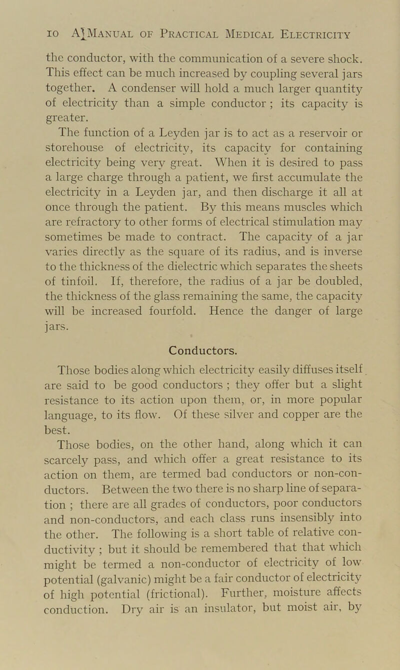 the conductor, with the communication of a severe shock. This effect can be much increased by coupling several jars together. A condenser will hold a much larger quantity of electricity than a simple conductor ; its capacity is greater. The function of a Leyden jar is to act as a reservoir or storehouse of electricity, its capacity for containing electricity being very great. When it is desired to pass a large charge through a patient, we first accumulate the electricity in a Leyden jar, and then discharge it aU at once through the patient. By this means muscles which are refractory to other forms of electrical stimulation may sometimes be made to contract. The capacity of a jar varies directly as the square of its radius, and is inverse to the thickness of the dielectric which separates the sheets of tinfoil. If, therefore, the radius of a jar be doubled, the thickness of the glass remaining the same, the capacity will be increased fourfold. Hence the danger of large jars. Conductors. Those bodies along which electricity easily diffuses itself are said to be good conductors ; they offer but a slight resistance to its action upon them, or, in more popular language, to its flow. Of these silver and copper are the best. Those bodies, on the other hand, along which it can scarcely pass, and which offer a great resistance to its action on them, are termed bad conductors or non-con- ductors. Between the two there is no sharp line of separa- tion ; there are all grades of conductors, poor conductors and non-conductors, and each class runs insensibly into the other. The following is a short table of relative con- ductivitv ; but it should be remembered that that which might be termed a non-conductor of electricity of low potential (galvanic) might be a fair conductor of electricity of high potential (frictional). Further, moisture affects conduction. Dry air is an insulator, but moist air, by