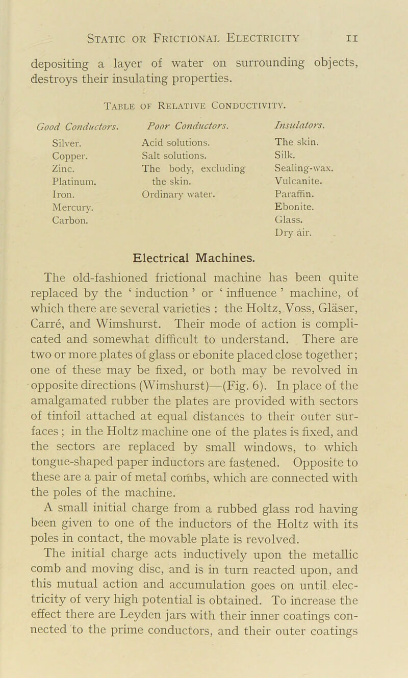 depositing a layer of water on surrounding objects, destroys their insulating properties. Table of Relative Conductivity. od Conductors. Poor Co7idnctors. Pisulators. Silver. Acid solutions. The skin. Copper. Salt solutions. Silk. Zinc. The body, excluding Sealing-wa Platinum. the skin. Vulcanite. Iron. Ordinary water. Parafifin. Mercury. Ebonite. Carbon. Glass. Dry air. Electrical Machines. The old-fashioned frictional machine has been quite replaced by the ‘ induction ’ or ‘ influence ’ machine, of which there are several varieties : the Holtz, Voss, Glaser, Carre, and Wimshurst. Their mode of action is compli- cated and somewhat difficult to understand. There are two or more plates of glass or ebonite placed close together; one of these may be fixed, or both may be revolved in opposite directions (Wimshurst)—(Fig. 6). In place of the amalgamated rubber the plates are provided with sectors of tinfoil attached at equal distances to their outer sur- faces ; in tlie Holtz machine one of the plates is fixed, and the sectors are replaced by small windows, to which tongue-shaped paper inductors are fastened. Opposite to these are a pair of metal combs, which are connected with the poles of the machine. A small initial charge from a rubbed glass rod having been given to one of the inductors of the Holtz with its poles in contact, the movable plate is revolved. The initial charge acts inductively upon the metallic comb and moving disc, and is in turn reacted upon, and this mutual action and accumulation goes on until elec- tricity of very high potential is obtained. To increase the effect there are Leyden jars with their inner coatings con- nected to the prime conductors, and their outer coatings