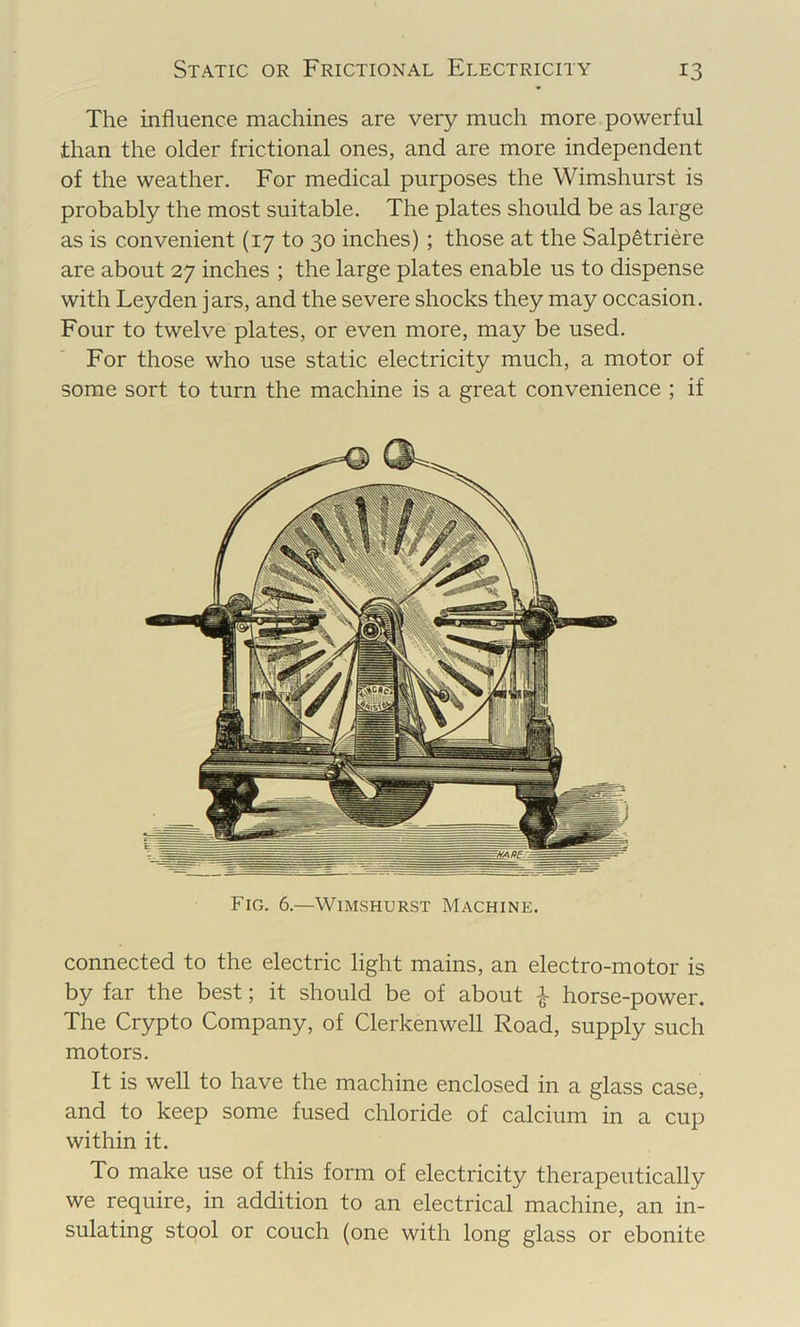 The influence machines are very much more powerful than the older frictional ones, and are more independent of the weather. For medical purposes the Wimshurst is probably the most suitable. The plates should be as large as is convenient (17 to 30 inches) ; those at the Salp^triere are about 27 inches ; the large plates enable us to dispense with Leyden jars, and the severe shocks they may occasion. Four to twelve plates, or even more, may be used. For those who use static electricity much, a motor of some sort to turn the machine is a great convenience ; if Fig. 6.—Wimshurst Machine. connected to the electric light mains, an electro-motor is by far the best; it should be of about horse-power. The Crypto Company, of Clerkenwell Road, supply such motors. It is well to have the machine enclosed in a glass case, and to keep some fused chloride of calcium in a cup within it. To make use of this form of electricity therapeutically we require, in addition to an electrical machine, an in- sulating stool or couch (one with long glass or ebonite