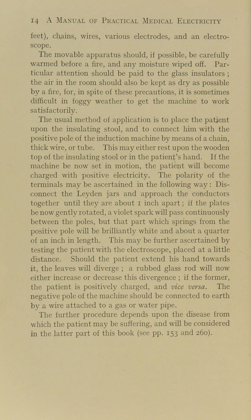 feet), chains, wires, various electrodes, and an electro- scope. The movable apparatus should, if possible, be carefully warmed before a fire, and any moisture wiped off. Par- ticular attention should be paid to the glass insulators ; the air in the room should also be kept as dry as possible by a fire, for, in spite of these precautions, it is sometimes difficult in foggy weather to get the machine to work satisfactorily. The usual method of application is to place the patient upon the insulating stool, and to connect him with the positive pole of the induction machine by means of a chain, thick wire, or tube. This may either rest upon the wooden top of the insulating stool or in the patient’s hand. If the machine be now set in motion, the patient will become charged with positive electricity. The polarity of the terminals may be ascertained in the following way: Dis- connect the Leyden jars and approach the conductors together until they are about i inch apart; if the plates be now gently rotated, a violet spark will pass continuously between the poles, but that part which springs from the positive pole will be brilliantly white and about a quarter of an inch in length. This ma}^ be further ascertained by testing the patient with the electroscope, placed at a little distance. Should the patient extend his hand towards it, the leaves will diverge ; a rubbed glass rod will now either increase or decrease this divergence ; if the former, the patient is positively charged, and vice versa. The negative pole of the machine should be connected to earth by a wire attached to a gas or water pipe. The further procedure depends upon the disease from which the patient may be suffering, and will be considered in the latter part of this book (see pp. 153 and 260).