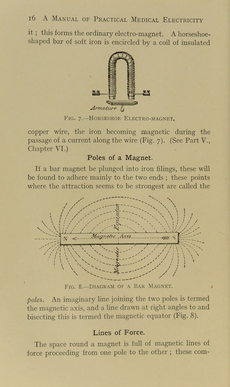 it ; this forms the ordinary electro-magnet. A horseshoe- shaped bar of soft iron is encircled by a coil of insulated copper wire, the iron becoming magnetic during the passage of a current along the wire (Fig. 7). (See Part V., Chapter VI.) If a bar magnet be plunged into iron filings, these will be found to adhere mainly to the two ends ; these points where the attraction seems to be strongest are called the poles. An imaginary line joining the two poles is termed the magnetic axis, and a line drawn at right angles to and bisecting this is termed the magnetic equator (Fig. 8). Lines of Force. The space round a magnet is full of magnetic lines of force proceeding from one pole to the other ; these com- Fig. 7.—Horseshoe Electro-magnet, Poles of a Magnet \ Fig. 8.—Diagram of a Bar Magnet,