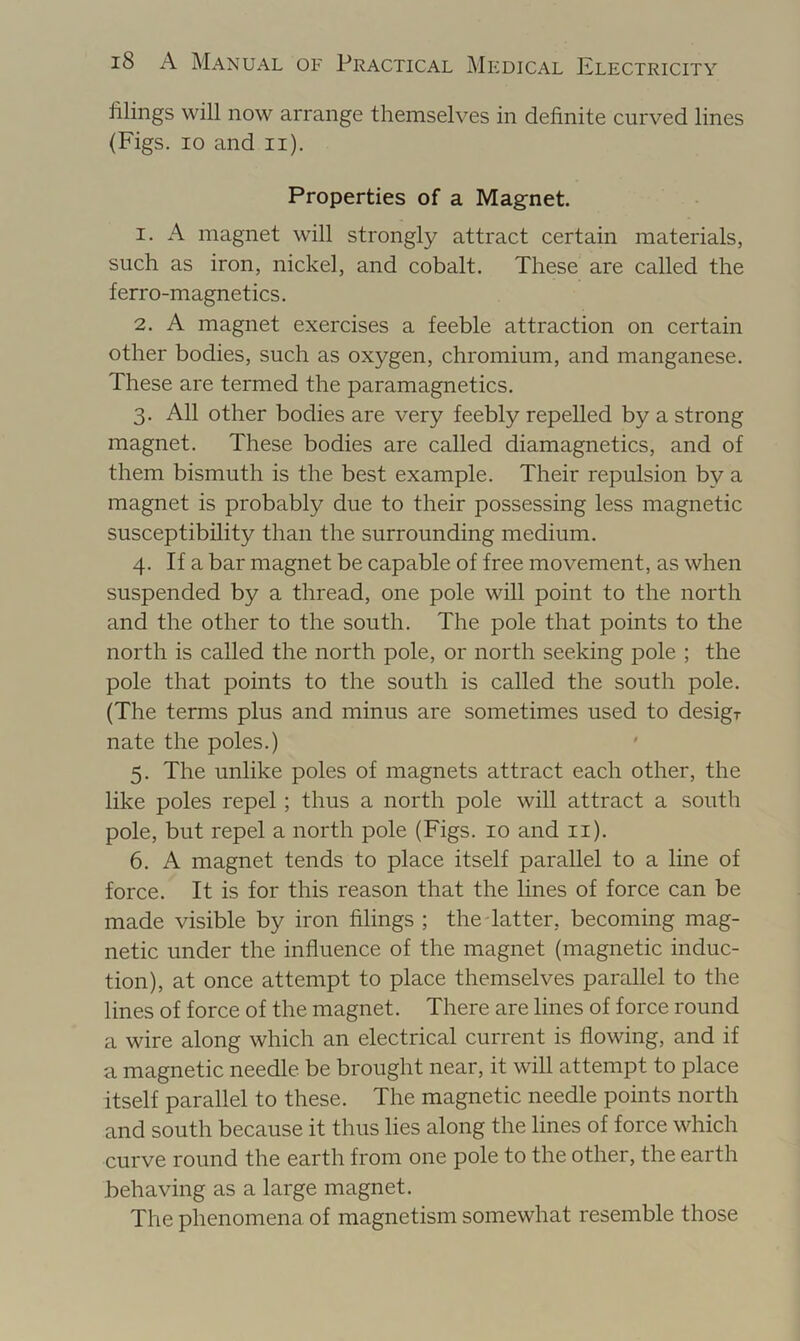 filings will now arrange themselves in definite curved lines (Figs. 10 and ii). Properties of a Magnet 1. A magnet will strongly attract certain materials, such as iron, nickel, and cobalt. These are called the ferro-magnetics. 2. A magnet exercises a feeble attraction on certain other bodies, such as oxygen, chromium, and manganese. These are termed the paramagnetics. 3. All other bodies are very feebly repelled by a strong magnet. These bodies are called diamagnetics, and of them bismuth is the best example. Their repulsion by a magnet is probably due to their possessing less magnetic susceptibility than the surrounding medium. 4. If a bar magnet be capable of free movement, as when suspended by a thread, one pole will point to the north and the other to the south. The pole that points to the north is called the north pole, or north seeking pole ; the pole that points to the south is called the south pole. (The terms plus and minus are sometimes used to desigr nate the poles.) 5. The unlike poles of magnets attract each other, the like poles repel; thus a north pole will attract a south pole, but repel a north pole (Figs. 10 and ii). 6. A magnet tends to place itself parallel to a line of force. It is for this reason that the lines of force can be made visible by iron filings ; the Tatter, becoming mag- netic under the influence of the magnet (magnetic induc- tion), at once attempt to place themselves parallel to the lines of force of the magnet. There are lines of force round a wire along which an electrical current is flowing, and if a magnetic needle be brought near, it will attempt to place itself parallel to these. The magnetic needle points north and south because it thus lies along the lines of force which curve round the earth from one pole to the other, the earth behaving as a large magnet. The phenomena of magnetism somewhat resemble those