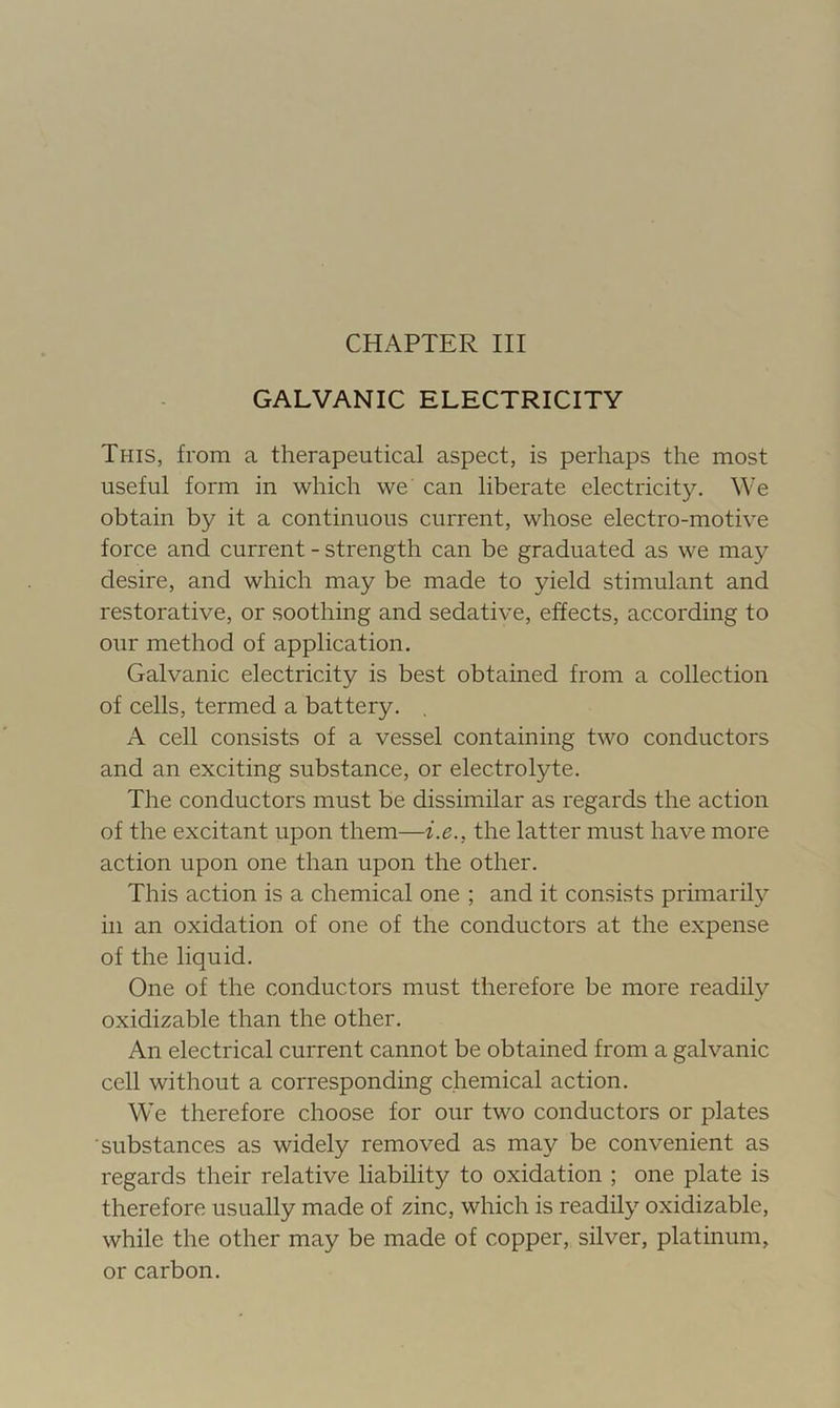 GALVANIC ELECTRICITY This, from a therapeutical aspect, is perhaps the most useful form in which we can liberate electricity. We obtain by it a continuous current, whose electro-motive force and current - strength can be graduated as we may desire, and which may be made to yield stimulant and restorative, or soothing and sedative, effects, according to our method of application. Galvanic electricity is best obtained from a collection of cells, termed a battery. A cell consists of a vessel containing two conductors and an exciting substance, or electrolyte. The conductors must be dissimilar as regards the action of the excitant upon them—i.e., the latter must have more action upon one than upon the other. This action is a chemical one ; and it consists primarily in an oxidation of one of the conductors at the expense of the liquid. One of the conductors must therefore be more readily oxidizable than the other. An electrical current cannot be obtained from a galvanic cell without a corresponding chemical action. We therefore choose for our two conductors or plates substances as widely removed as may be convenient as regards their relative liability to oxidation ; one plate is therefore usually made of zinc, which is readily oxidizable, while the other may be made of copper, silver, platinum, or carbon.