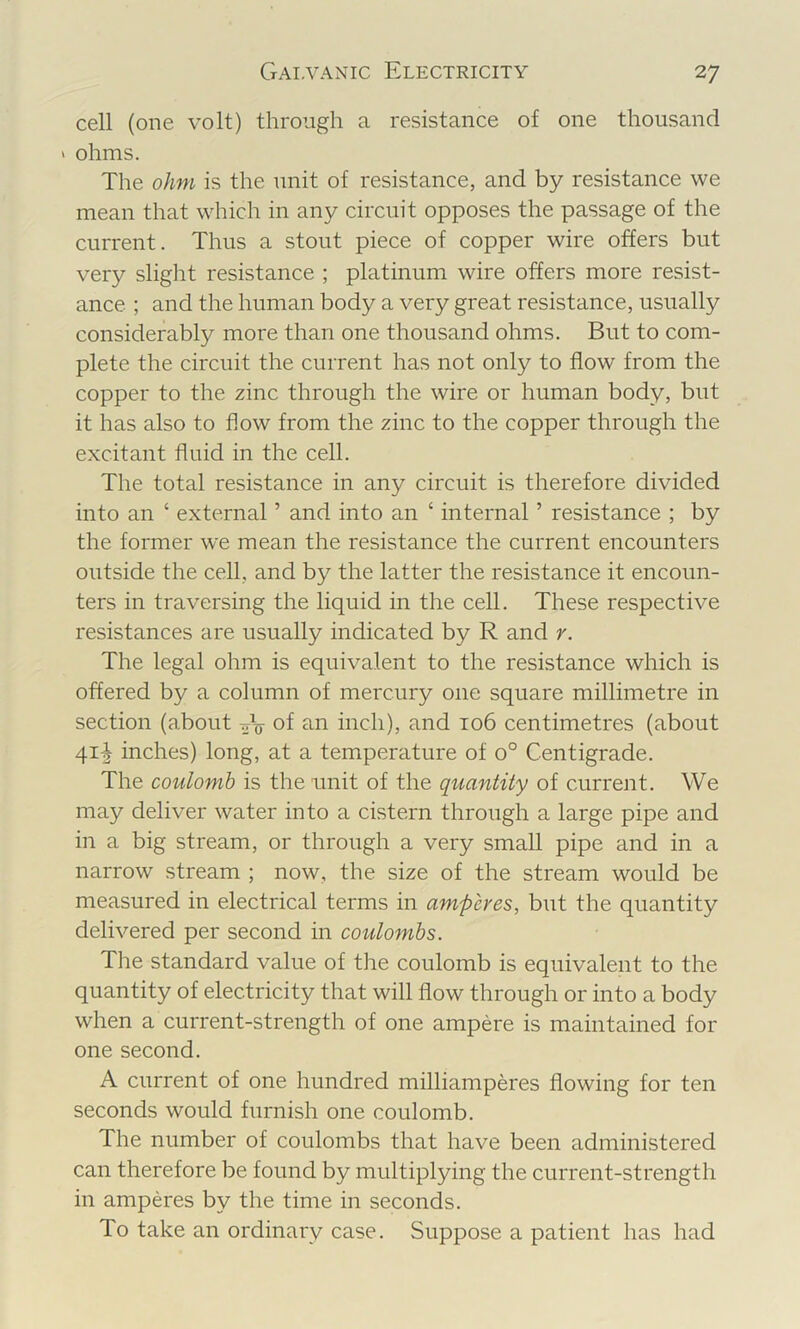 cell (one volt) through a resistance of one thousand ' ohms. The ohm is the unit of resistance, and by resistance we mean that which in any circuit opposes the passage of the current. Thus a stout piece of copper wire offers but very sliglit resistance ; platinum wire offers more resist- ance. ; and the human body a very great resistance, usually considerably more than one thousand ohms. But to com- plete the circuit the current has not only to flow from the copper to the zinc through the wire or human body, but it has also to flow from the zinc to the copper through the excitant fluid in the cell. The total resistance in any circuit is therefore divided into an ‘ external ’ and into an ‘ internal ’ resistance ; by the former we mean the resistance the current encounters outside the cell, and by the latter the resistance it encoun- ters in traversing the liquid in the cell. These respective resistances are usually indicated by R and r. The legal ohm is equivalent to the resistance which is offered by a column of mercury one square millimetre in section (about of inch), and io6 centimetres (about 41^ inches) long, at a temperature of 0° Centigrade. The coulomb is the unit of the quantity of current. We may deliver water into a cistern through a large pipe and in a big stream, or through a very small pipe and in a narrow stream ; now, the size of the stream would be measured in electrical terms in amperes, but the quantity delivered per second in coulombs. The standard value of the coulomb is equivalent to the quantity of electricity that will flow through or into a body when a current-strength of one ampere is maintained for one second. A current of one hundred milliamperes flowing for ten seconds would furnish one coulomb. The number of coulombs that have been administered can therefore be found by multiplying the current-strength in amperes by the time in seconds. To take an ordinary case. Suppose a patient has had