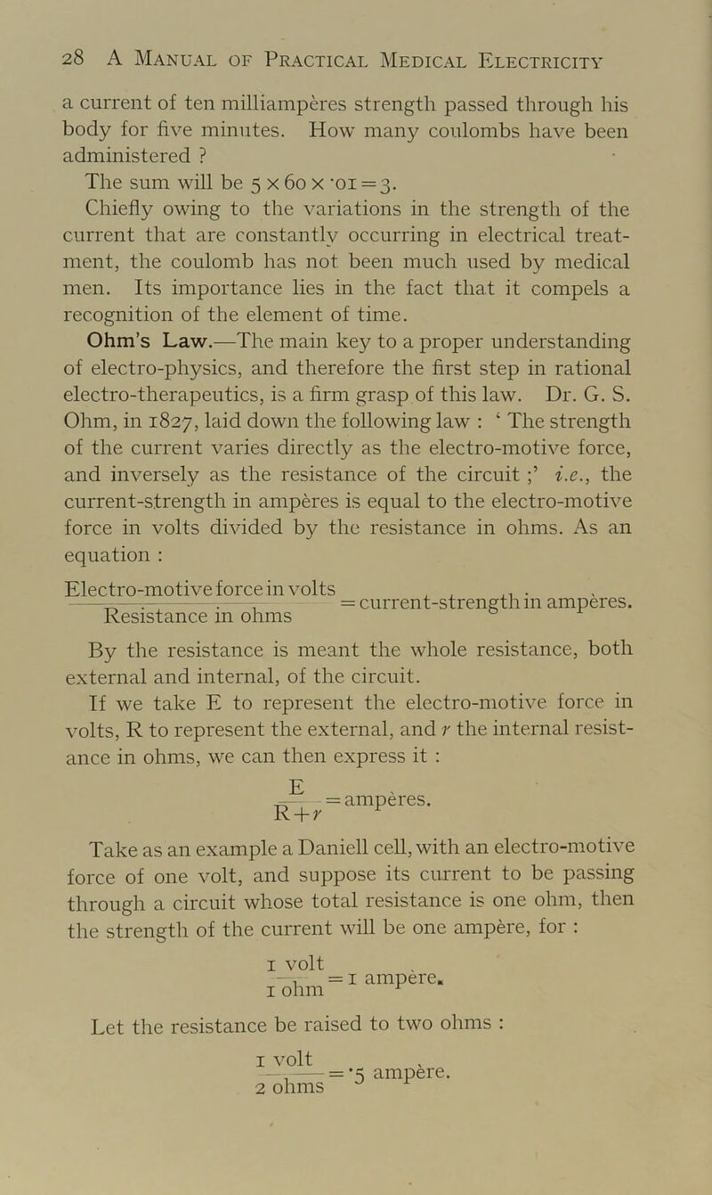 a current of ten milliamperes strength passed through his body for five minutes. How many coulombs have been administered ? The sum will be 5 x 6o x ‘oi = 3. Chiefly owing to the variations in the strength of the current that are constantly occurring in electrical treat- ment, the coulomb has not been much used by medical men. Its importance lies in the fact that it compels a recognition of the element of time. Ohm’s Law.—The main key to a proper understanding of electro-physics, and therefore the first step in rational electro-therapeutics, is a firm grasp of this law. Dr. G. S. Ohm, in 1827, laid down the following law : ‘ The strength of the current varies directly as the electro-motive force, and inversely as the resistance of the circuit i.e., the current-strength in amperes is equal to the electro-motive force in volts divided by the resistance in ohms. As an equation : Electro-motive force in volts , , . ^= current-strength m amperes. Resistance m ohms By the resistance is meant the whole resistance, both external and internal, of the circuit. If we take E to represent the electro-motive force in volts, R to represent the external, and r the internal resist- ance in ohms, we can then express it : E = amperes. Take as an example a Daniell cell, with an electro-motive force of one volt, and suppose its current to be passing through a circuit whose total resistance is one ohm, then the strength of the current will be one ampere, for : I volt - , = I ampere. I ohm ^ Let the resistance be raised to two ohms : 1 volt —= ampere. 2 ohms