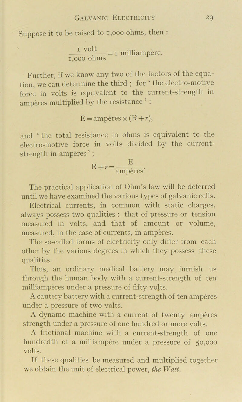 Suppose it to be raised to 1,000 ohms, then : ' I volt ■ = I milhampere. 1,000 ohms Further, if we know any two of the factors of the equa- tion, we can determine the third ; for ‘ the electro-motive force in volts is equivalent to the current-strength in amperes multiplied by the resistance ’ : E = amperes x (R-fr), and ‘ the total resistance in ohms is equivalent to the electro-motive force in volts divided by the current- strength in amperes ’ ; R + r= ?—. amperes The practical application of Ohm’s law will be deferred until we have examined the various types of galvanic cells. Electrical currents, in common with static charges, always possess two qualities : that of pressure or tension measured in volts, and that of amount or volume, measured, in the case of currents, in amperes. The so-called forms of electricit}^ only differ from each other by the various degrees in which they possess these qualities. Thus, an ordinary medical battery may furnish us through the human body with a current-strength of ten milliamperes under a pressure of fifty volts. A cautery battery with a current-strength of ten amperes under a pressure of two volts. A dynamo machine with a current of twenty amperes strength under a pressure of one hundred or more volts. A frictional machine with a current-strength of one hundredth of a milliampere under a pressure of 50,000 volts. If these qualities be measured and multiplied together we obtain the unit of electrical power, the Watt.