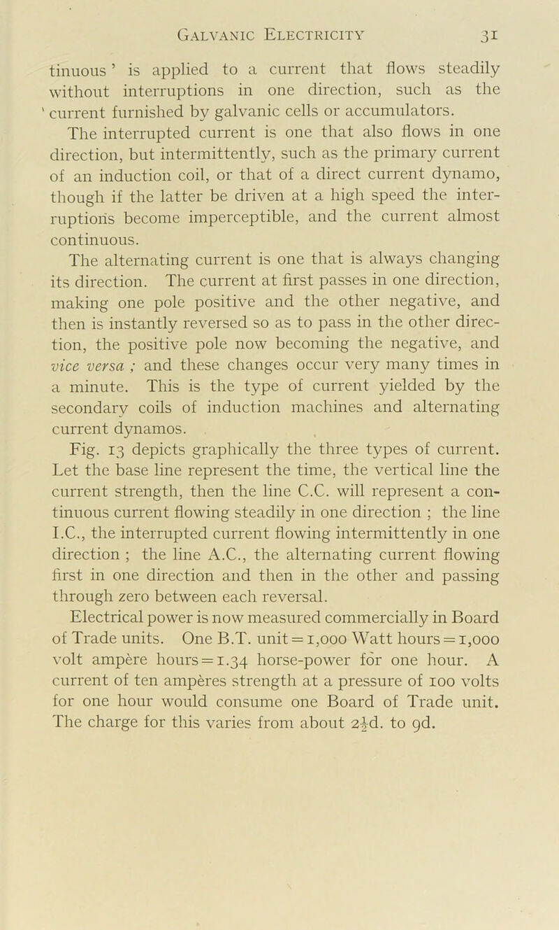 tinuous ’ is applied to a current that flows steadily without interruptions in one direction, such as the ' current furnished by galvanic cells or accumulators. The interrupted current is one that also flows in one direction, but intermittently, such as the primary current of an induction coil, or that of a direct current dynamo, though if the latter be driven at a high speed the inter- ruptions become imperceptible, and the current almost continuous. The alternating current is one that is always changing its direction. The current at first passes in one direction, making one pole positive and the other negative, and then is instantly reversed so as to pass in the other direc- tion, the positive pole now becoming the negative, and vice versa ; and these changes occur very many times in a minute. This is the type of current yielded by the secondar\i^ coils of induction machines and alternating current dynamos. Fig. 13 depicts graphically the three types of current. Let the base line represent the time, the vertical line the current strength, then the line C.C. will represent a con- tinuous current flowing steadily in one direction ; the line I.C., the interrupted current flowing intermittently in one direction ; the line A.C., the alternating current flowing first in one direction and then in the other and passing through zero between each reversal. Electrical power is now measured commercially in Board of Trade units. One B.T. unit = 1,000 Watt hours = 1,000 volt ampere hours = 1.34 horse-power for one hour. A current of ten amperes strength at a pressure of 100 volts for one hour would consume one Board of Trade unit. The charge for this varies from about 2-^d. to pd.