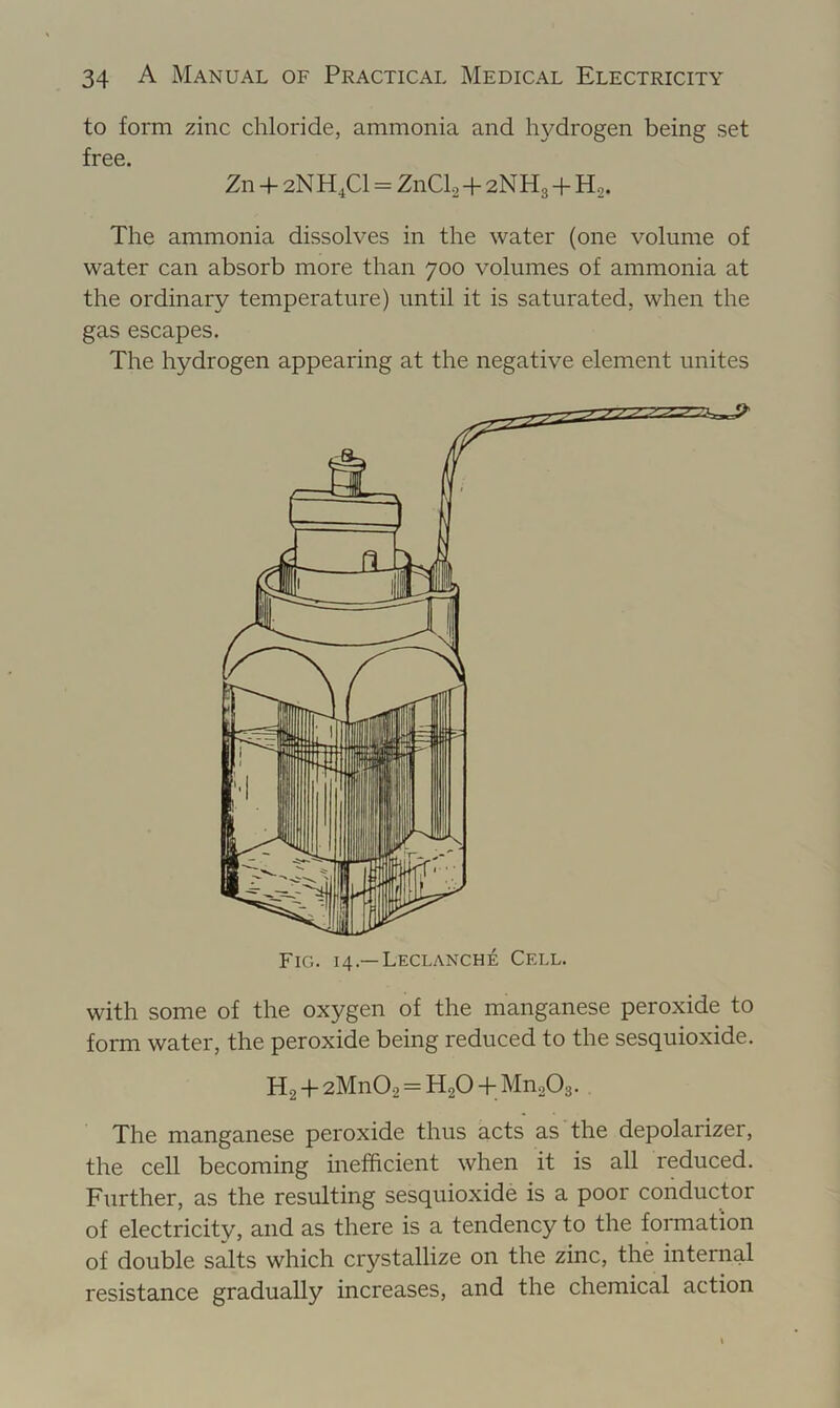 to form zinc chloride, ammonia and hydrogen being set free. Zn + 2N H,C1 = ZnClo + 2NH3 + Hg. The ammonia dissolves in the water (one volume of water can absorb more than 700 volumes of ammonia at the ordinary temperature) until it is saturated, when the gas escapes. The hydrogen appearing at the negative element unites with some of the oxygen of the manganese peroxide to form water, the peroxide being reduced to the sesquioxide. Hg + 2Mn02 = H2O + MuoOs. The manganese peroxide thus acts as the depolarizer, the cell becoming inefficient when it is all reduced. Further, as the resulting sesquioxide is a poor conductor of electricity, and as there is a tendency to the formation of double salts which crystallize on the zinc, the internal resistance gradually increases, and the chemical action