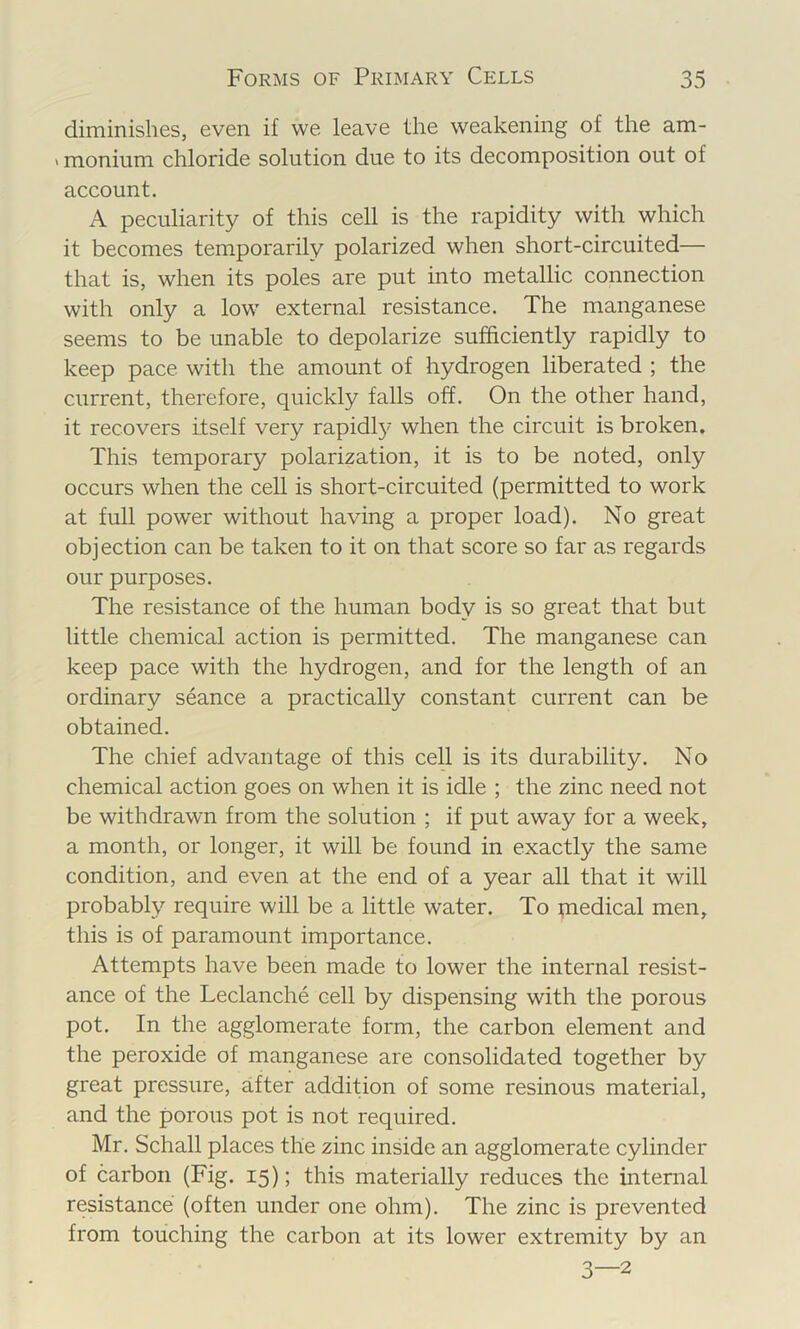 diminishes, even if we leave the weakening of the am- ' monium chloride solution due to its decomposition out of account. A peculiarity of this cell is the rapidity with which it becomes temporarily polarized when short-circuited— that is, when its poles are put into metallic connection with only a low external resistance. The manganese seems to be unable to depolarize sufficiently rapidly to keep pace with the amount of hydrogen liberated ; the current, therefore, quickly falls off. On the other hand, it recovers itself very rapidl}' when the circuit is broken. This temporary polarization, it is to be noted, only occurs when the cell is short-circuited (permitted to work at full power without having a proper load). No great objection can be taken to it on that score so far as regards our purposes. The resistance of the human body is so great that but little chemical action is permitted. The manganese can keep pace with the hydrogen, and for the length of an ordinary seance a practically constant current can be obtained. The chief advantage of this cell is its durability. No chemical action goes on when it is idle ; the zinc need not be withdrawn from the solution ; if put away for a week, a month, or longer, it will be found in exactly the same condition, and even at the end of a year all that it will probably require will be a little water. To piedical men, this is of paramount importance. Attempts have been made to lower the internal resist- ance of the Leclanche cell by dispensing with the porous pot. In the agglomerate form, the carbon element and the peroxide of manganese are consolidated together by great pressure, after addition of some resinous material, and the porous pot is not required. Mr. Schall places the zinc inside an agglomerate cylinder of carbon (Fig. 15); this materially reduces the internal resistance (often under one ohm). The zinc is prevented from touching the carbon at its lower extremity by an 3—2