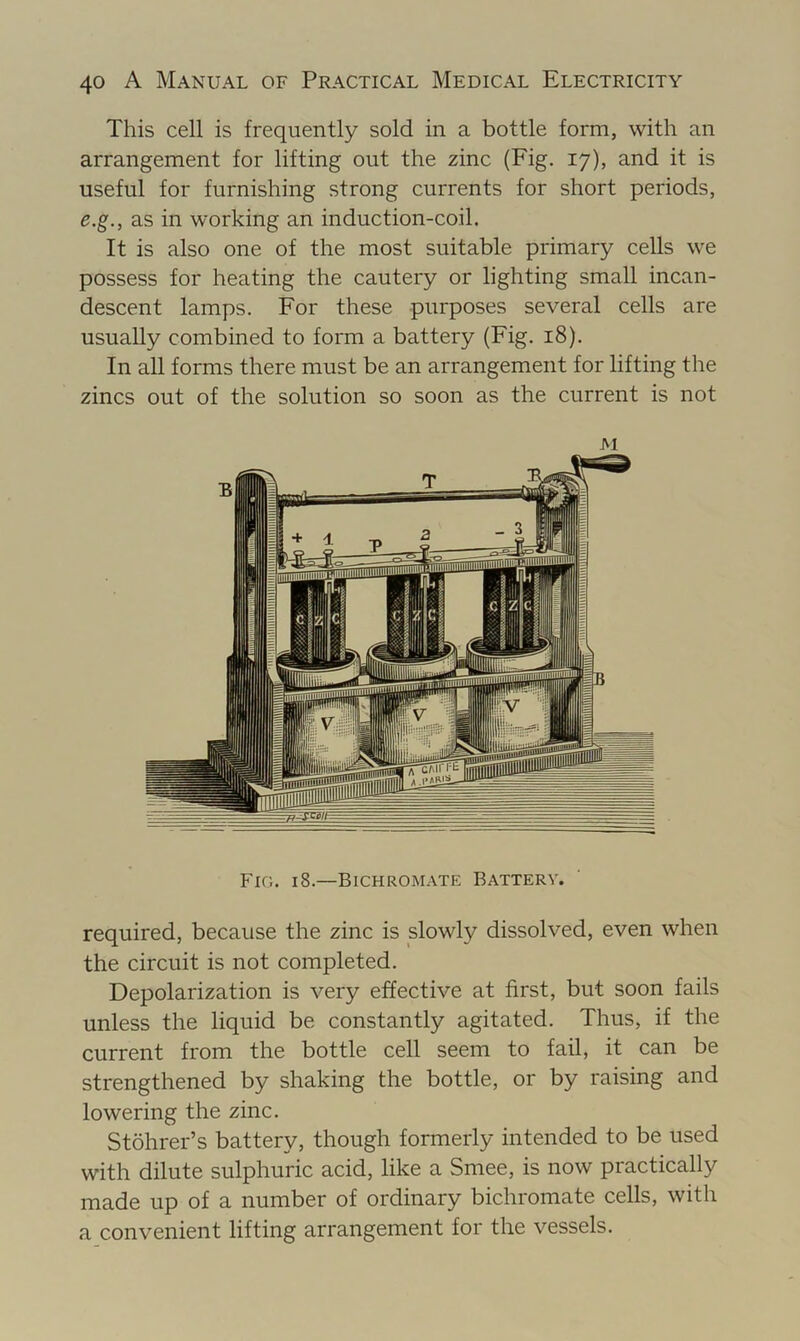 This cell is frequently sold in a bottle form, with an arrangement for lifting out the zinc (Fig. 17), and it is useful for furnishing strong currents for short periods, e.g., as in working an induction-coil. It is also one of the most suitable primary cells we possess for heating the cautery or lighting small incan- descent lamps. For these purposes several cells are usually combined to form a battery (Fig. 18). In all forms there must be an arrangement for lifting the zincs out of the solution so soon as the current is not M Fio. 18.—BichroMxVTE Battery. required, because the zinc is slowly dissolved, even when the circuit is not completed. Depolarization is very effective at first, but soon fails unless the liquid be constantly agitated. Thus, if the current from the bottle cell seem to fail, it can be strengthened by shaking the bottle, or by raising and lowering the zinc. Stohrer’s battery, though formerly intended to be used with dilute sulphuric acid, like a Smee, is now practically made up of a number of ordinary bichromate cells, with a convenient lifting arrangement for the vessels.