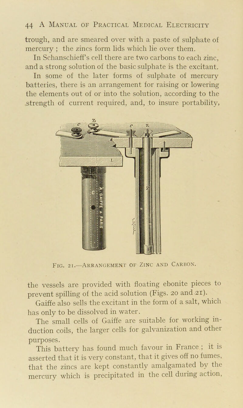 trough, and are smeared over with a paste of sulphate of mercury ; the zincs form lids which lie over them. In Schanschieff’s cell there are two carbons to each zinc, and a strong solution of the basic sulphate is the excitant. In some of the later forms of sulphate of mercury batteries, there is an arrangement for raising or lowering the elements out of or into the solution, according to the strength of current required, and, to insure portability, Fig. 21.—Arrangement of Zinc and C.vrbon. the vessels are provided with floating ebonite pieces to prevent spilling of the acid solution (Figs. 20 and 21). Gaiffe also sells the excitant in the form of a salt, which has only to be dissolved in water. The small cells of Gaiffe are suitable for working in- duction coils, the larger cells for galvanization and other purposes. This battery has found much favour in France ; it is asserted that it is very constant, that it gives off no fumes, that the zincs are kept constantly amalgamated by the mercury which is precipitated in the cell during action,