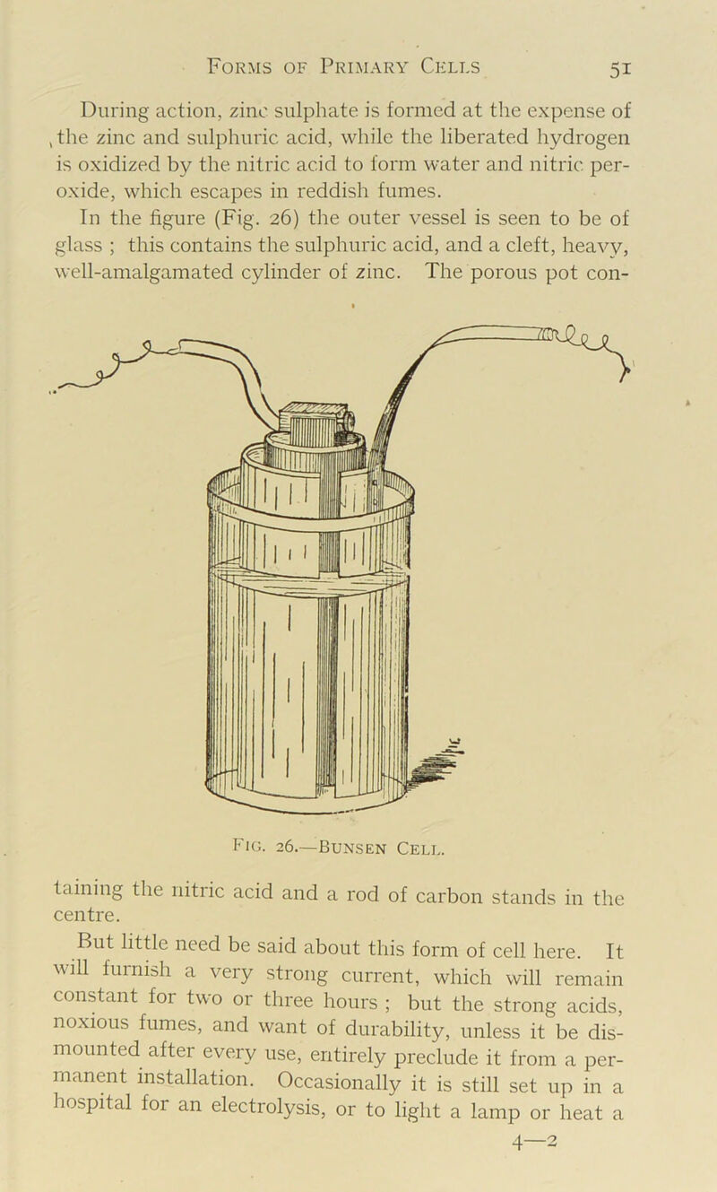 During action, zinc sulphate is formed at the expense of , the zinc and sulphuric acid, while the liberated hydrogen is oxidized by the nitric acid to form water and nitric per- oxide, which escapes in reddish fumes. In the figure (Fig. 26) the outer vessel is seen to be of glass ; this contains the sulphuric acid, and a cleft, heavy, well-amalgamated cylinder of zinc. The porous pot con- taining the nitric acid and a rod of carbon stands in the centre. But little need be said about this form of cell here. It will furnish a very strong current, which will remain constant for two or three hours ; but the strong acids, noxious fumes, and want of durability, unless it be dis- mounted after every use, entirely preclude it from a per- manent installation. Occasionally it is still set up in a hospital for an electrolysis, or to light a lamp or heat a 4—2