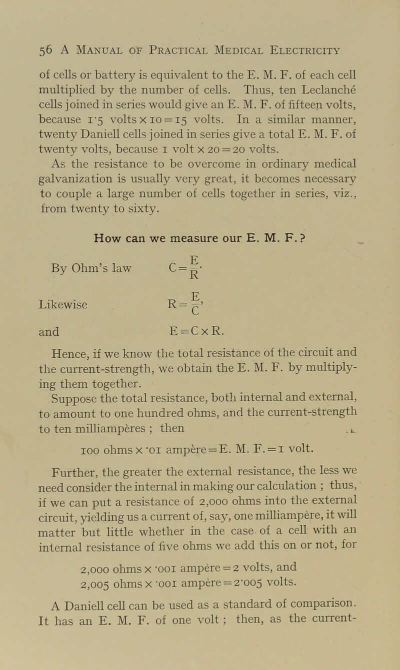 of cells or battery is equivalent to the E. M. F. of each cell multiplied by the number of cells. Thus, ten Leclanche cells joined in series would give an E. M. F. of fifteen volts, because i’5 volts x 10 = 15 volts. In a similar manner, twenty Daniell cells joined in series give a total E. M. F. of twenty volts, because i volt x 20 = 20 volts. As the resistance to be overcome in ordinary medical galvanization is usually very great, it becomes necessary to couple a large number of cells together in series, viz., from twenty to sixty. Hence, if we know the total resistance of the circuit and the current-strength, we obtain the E. M. F. by multiply- ing them together. vSuppose the total resistance, both internal and external, to amount to one hundred ohms, and the current-strength to ten milliamperes ; then , u 100 ohms X'01 ampere = E. M. F. = i volt. Further, the greater the external resistance, the less we need consider the internal in making our calculation ; thus, if we can put a resistance of 2,000 ohms into the external circuit, yielding us a current of, say, one milliampere, it will matter but little whether in the case of a cell with an internal resistance of five ohms we add this on or not, for 2,000 ohms X '001 ampere = 2 volts, and 2,005 ohms X ‘001 ampere = 2'oo5 volts. A Daniell cell can be used as a standard of comparison. It has an E. M. F. of one volt ; then, as the current- How can we measure our E. M. F. ? By Ohm’s law Likewise and E = CxR.