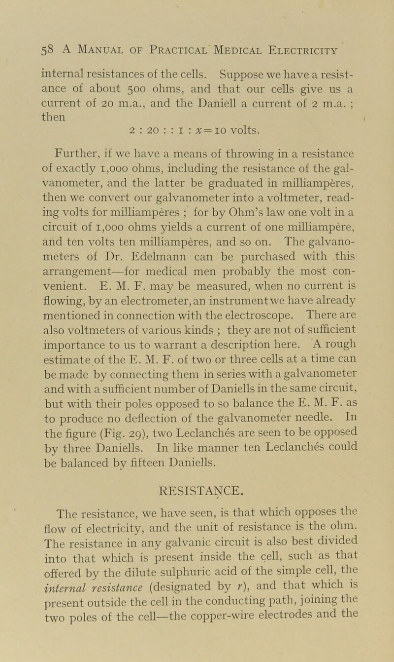 internal resistances of the cells. Suppose we have a resist- ance of about 500 ohms, and that our cells give us a current of 20 m.a., and the Daniell a current of 2 m.a. ; then 2 : 20 : : I : %= 10 volts. Further, if we have a means of throwing in a resistance of exactly i,ooo ohms, including the resistance of the gal- vanometer, and the latter be graduated in milliamperes, then we convert our galvanometer into a voltmeter, read- ing volts for milliamperes ; for by Ohm’s law one volt in a circuit of 1,000 ohms yields a current of one milliampere, and ten volts ten milliamperes, and so on. The galvano- meters of Dr. Edelmann can be purchased with this arrangement—for medical men probably the most con- venient. E. M. F. may be measured, when no current is flowing, by an electrometer, an instrument we have already mentioned in connection with the electroscope. There are also voltmeters of various kinds ; they are not of sufficient importance to us to warrant a description here. A rough estimate of the E. M. F. of two or three cells at a time can be made by connecting them in series with a galvanometer and with a sufficient number of Daniells in the same circuit, but with their poles opposed to so balance the E. M. F. as to produce no deflection of the galvanometer needle. In the figure (Fig. 29), two Leclanches are seen to be opposed by three Daniells. In like manner ten Leclanches could be balanced by fifteen Daniells. RESISTANCE. The resistance, we have seen, is that which opposes the flow of electricity, and the unit of resistance is the ohm. The resistance in any galvanic circuit is also best divided into that which is present inside the cell, such as that offered by the dilute sulphuric acid of the simple cell, the intcYnal resistance (designated by r), and that which is present outside the cell in the conducting path, joining the two poles of the cell—the copper-wire electrodes and the