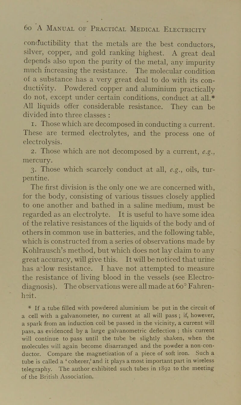 conductibility that the metals are the best conductors, silver, copper, and gold ranking highest. A great deal depends also upon the purity of the metal, any impurity much increasing the resistance. The molecular condition of a substance has a very great deal to do with its con- ducti\dty. Powdered copper and aluminium practically do not, except under certain conditions, conduct at all.* .A.11 liquids offer considerable resistance. They can be divided into three classes : 1. Those which are decomposed in conducting a current. These are termed electrolytes, and the process one of electrolysis. 2. Those which are not decomposed by a current, e.g., mercury. 3. Those which scarcely conduct at all, e.g., oils, tur- pentine. The first division is the onl}^ one we are concerned with, for the body, consisting of various tissues closely applied to one another and bathed in a saline medium, must be regarded as an electrolyte. It is useful to have some idea of the relative resistances of the liquids of the body and of others in common use in batteries, and the following table, which is constructed from a series of observations made by Kohlrausch’s method, but which does not lay claim to any great accuracy, will give this. It will be noticed that urine has a Tow resistance. I have not attempted to measure the resistance of living blood in the vessels (see Electro- diagnosis). The observations were all made at 60° Fahren- heit. * If a tube filled with powdered aluminium be put in the circuit of a cell with a galvanometer, no current at all will pass ; if, however, a spark from an induction coil be passed in the vicinity, a current will pass, as evidenced by a large galvanometric deflection ; this current will continue to pass until the tube be slightly shaken, when the molecules will again become disarranged and the powder a non-con- ductor. Compare the magnetization of a piece of soft iron. Such a tube is called a ‘ coherer,’ and it plays a most important part in wireless telegraphy. The author exhibited such tubes in 1892 to the meeting of the British Association.