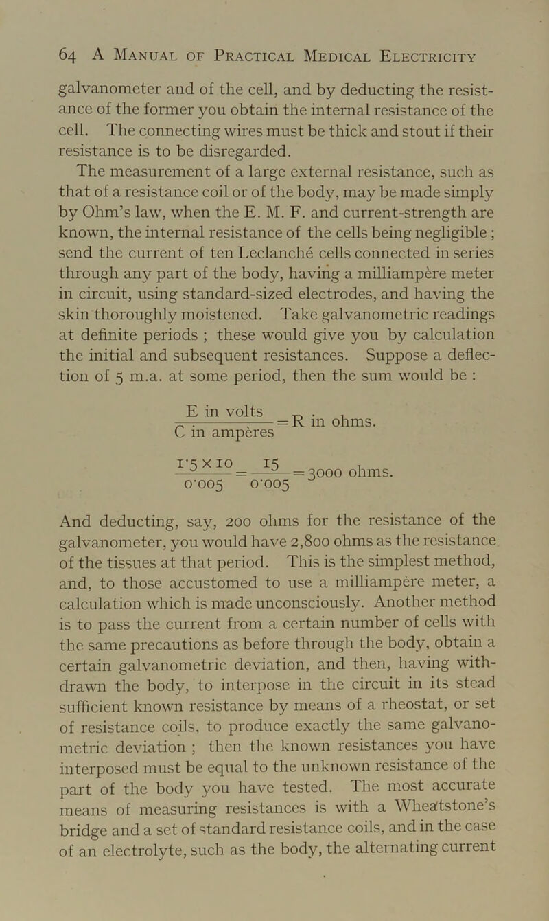 galvanometer and of the cell, and by deducting the resist- ance of the former }^ou obtain the internal resistance of the cell. The connecting wires must be thick and stout if their resistance is to be disregarded. The measurement of a large external resistance, such as that of a resistance coil or of the body, may be made simply by Ohm’s law, when the E. M. F, and current-strength are known, the internal resistance of the cells being negligible ; send the current of ten I.eclanche cells connected in series through any part of the body, having a milliampere meter in circuit, using standard-sized electrodes, and having the skin thoroughly moistened. Take galvanometric readings at definite periods ; these would give you by calculation the initial and subsequent resistances. Suppose a deflec- tion of 5 m.a. at some period, then the sum would be : E in volts „ • 1 ^ = R m ohms. C m amperes JL-) -I = =3000 ohms. 0-005 0-005 And deducting, say, 200 ohms for the resistance of the galvanometer, you would have 2,800 ohms as the resistance of the tissues at that period. This is the simplest method, and, to those accustomed to use a milliampere meter, a calculation which is made unconsciously. Another method is to pass the current from a certain number of cells with the same precautions as before through the body, obtain a certain galvanometric deviation, and then, having witli- drawn the body, to interpose in the circuit in its stead sufficient known resistance by means of a rheostat, or set of resistance coils, to produce exactly the same galvano- metric deviation ; then the known resistances you have interposed must be equal to the unknown resistance of the part of the body you have tested. The most accurate means of measuring resistances is with a Wheatstone’s bridge and a set of standard resistance coils, and in the case of an electrolyte, such as the body, the alternating current