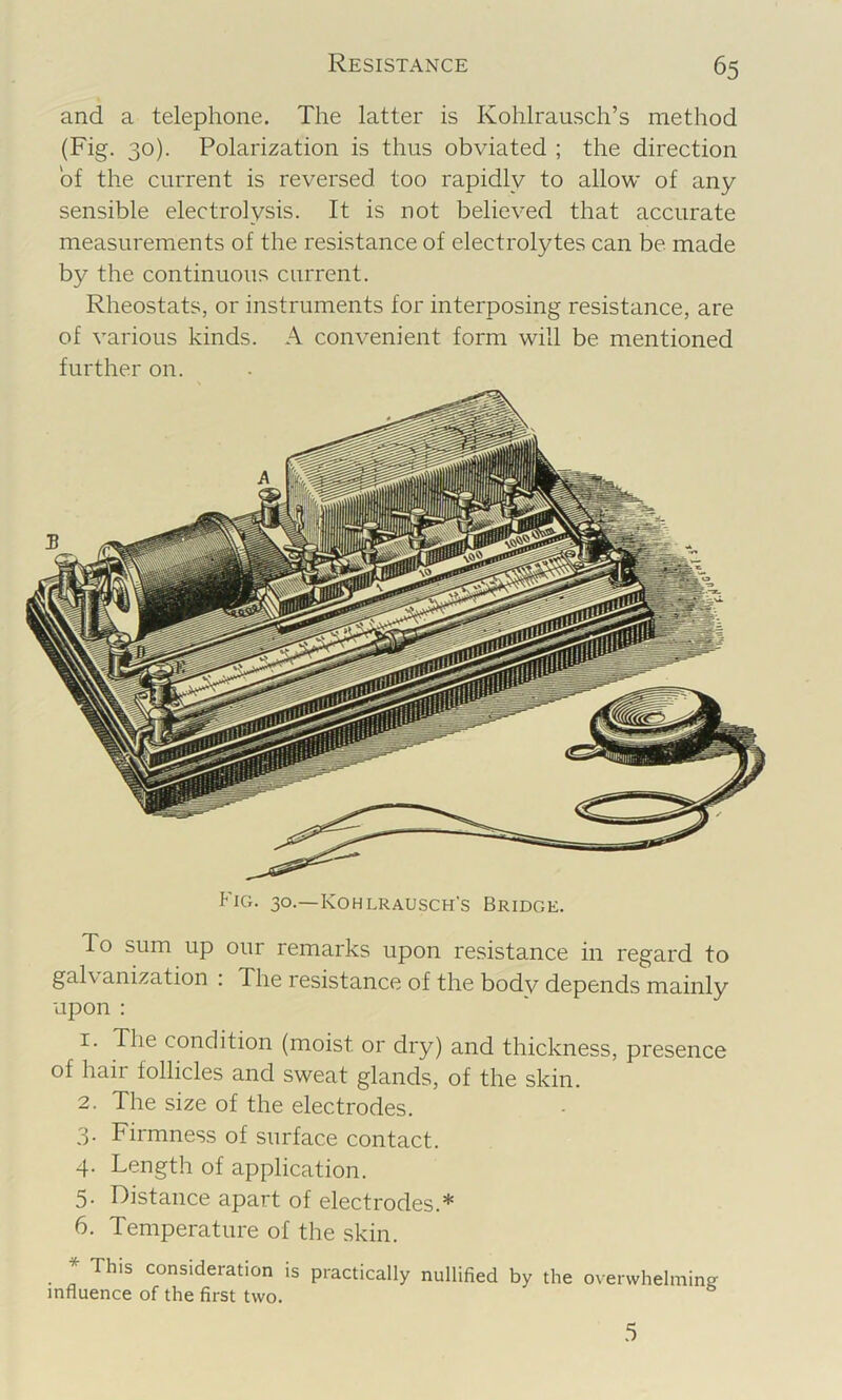 and a telephone. The latter is Kohlrausch’s method (Fig. 30). Polarization is thus obviated ; the direction of the current is reversed too rapidly to allow of any sensible electrolysis. It is not believed that accurate measurements of the resistance of electrolytes can be made by the continuous current. Rheostats, or instruments for interposing resistance, are of various kinds. A convenient form will be mentioned further on. Fig. 30.—Kohlrausch's Bridge. To sum up our remarks upon resistance in regard to galv anization . The resistance of the bodv depends mainly upon : 1. The condition (moist or dry) and thickness, presence of hair follicles and sweat glands, of the skin. 2. The size of the electrodes. 3- Firmness of surface contact. 4. Length of application. 5. Distance apart of electrodes.* 6. Temperature of the skin. * This consideration is practically nullified by the overwhelming influence of the first two. .5