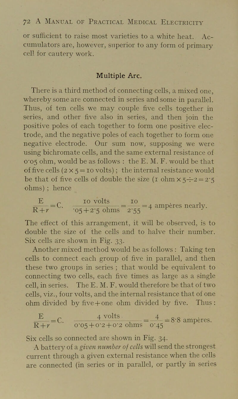 or sufficient to raise most varieties to a white heat. Ac- cumulators are, however, superior to any form of primary cell for cautery work. Multiple Arc. There is a third method of connecting cells, a mixed one, whereby some are connected in series and some in parallel. Thus, of ten cells we may couple five cells together in series, and other five also in series, and then join the positive poles of each together to form one positive elec- trode, and the negative poles of each together to form one negative electrode. Our sum now, supposing we were using bichromate cells, and the same external resistance of o'05 ohm, would be as follows : the E. M. F. would be that of five cells (2 x 5 = lo volts); the internal resistance would be that of five cells of double the size (i ohm x 5-1-2 = 2'5 ohms) ; hence E „ 10 volts 10 . , = L. ^ = =4 amperes nearly. R-l-z '05-I-2-5 ohms 2-55 ^ ^ The effect of this arrangement, it will be observed, is to double the size of the cells and to halve their number. Six cells are shown in Fig. 33. Another mixed method would be as follows : Taking ten cells to connect each group of five in parallel, and then these two groups in series ; that would be equivalent to connecting two cells, each five times as large as a single cell, in series. The E. M. F. would therefore be that of two cells, viz., four volts, and the internal resistance that of one ohm divided by five-fone ohm divided by five. Thus: E R-f-r = C. 4 volts 0'05-f-0'2-l-0‘2 ohms = =8‘8 amperes 0-45 Six cells so connected are shown in Fig. 34. A battery of a given number of cells will send the strongest current through a given external resistance when the cells are connected (in series or in parallel, or partly in series