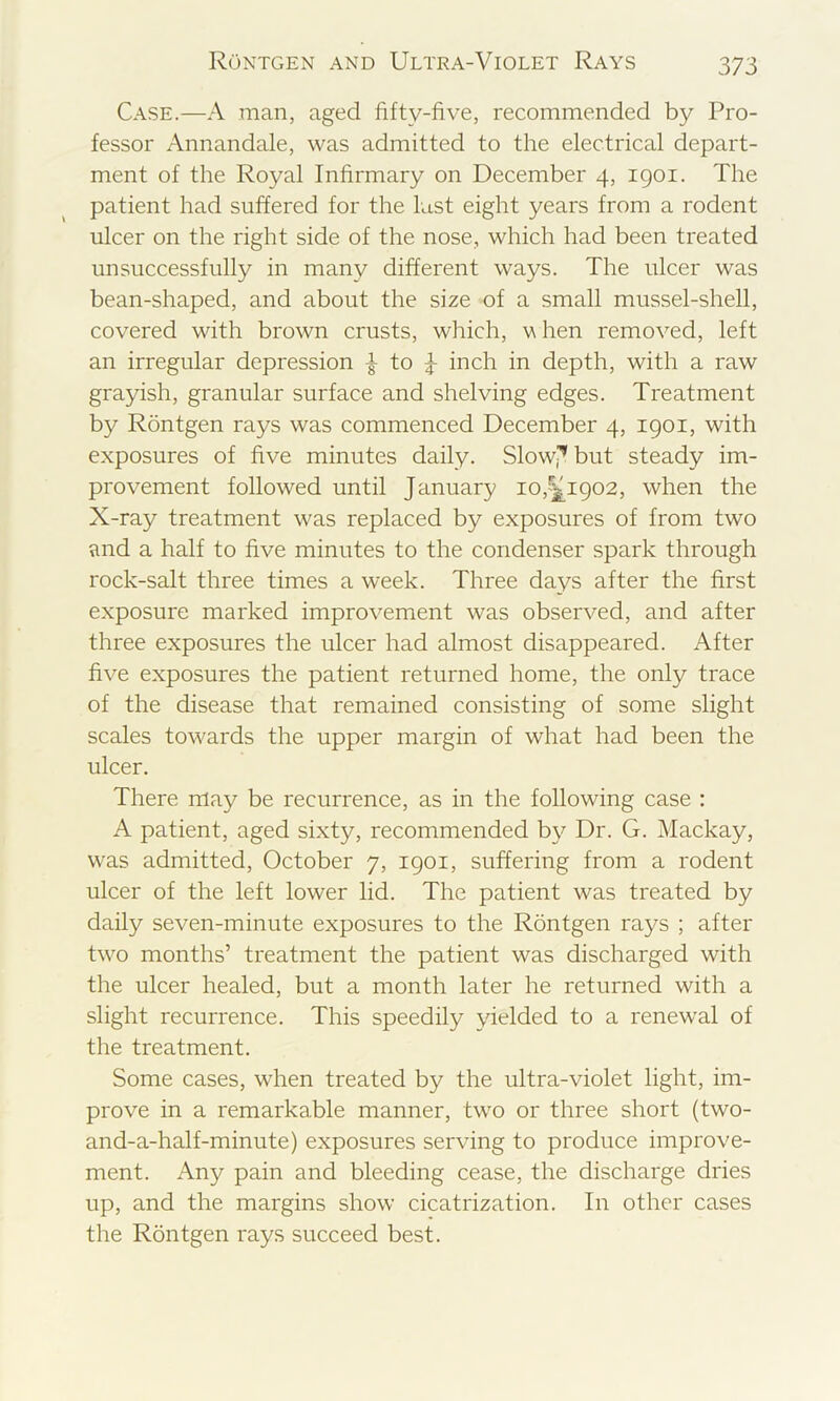 Case.—A man, aged fifty-five, recommended by Pro- fessor Annandale, was admitted to the electrical depart- ment of the Royal Infirmary on December 4, 1901. The patient had suffered for the last eight years from a rodent ulcer on the right side of the nose, which had been treated unsuccessfully in many different ways. The ulcer was bean-shaped, and about the size of a small mussel-shell, covered with brown crusts, which, Yhen removed, left an irregular depression to inch in depth, with a raw grayish, granular surface and shelving edges. Treatment by Rontgen rays was commenced December 4, igoi, with exposures of five minutes daily. Slow,^ but steady im- provement followed until January 10,^1902, when the X-ray treatment was replaced by exposures of from two and a half to five minutes to the condenser spark through rock-salt three times a week. Three days after the first exposure marked improvement was observed, and after three exposures the ulcer had almost disappeared. After five exposures the patient returned home, the only trace of the disease that remained consisting of some slight scales towards the upper margin of what had been the ulcer. There may be recurrence, as in the following case : A patient, aged sixty, recommended by Dr. G. Mackay, was admitted, October 7, 1901, suffering from a rodent ulcer of the left lower lid. The patient was treated by daily seven-minute exposures to the Rontgen rays ; after two months’ treatment the patient was discharged with the ulcer healed, but a month later he returned with a slight recurrence. This speedily yielded to a renewal of the treatment. Some cases, when treated by the ultra-violet light, im- prove in a remarkable manner, two or three short (two- and-a-half-minute) exposures serving to produce improve- ment. Any pain and bleeding cease, the discharge dries up, and the margins show cicatrization. In other cases the Rontgen rays succeed best.