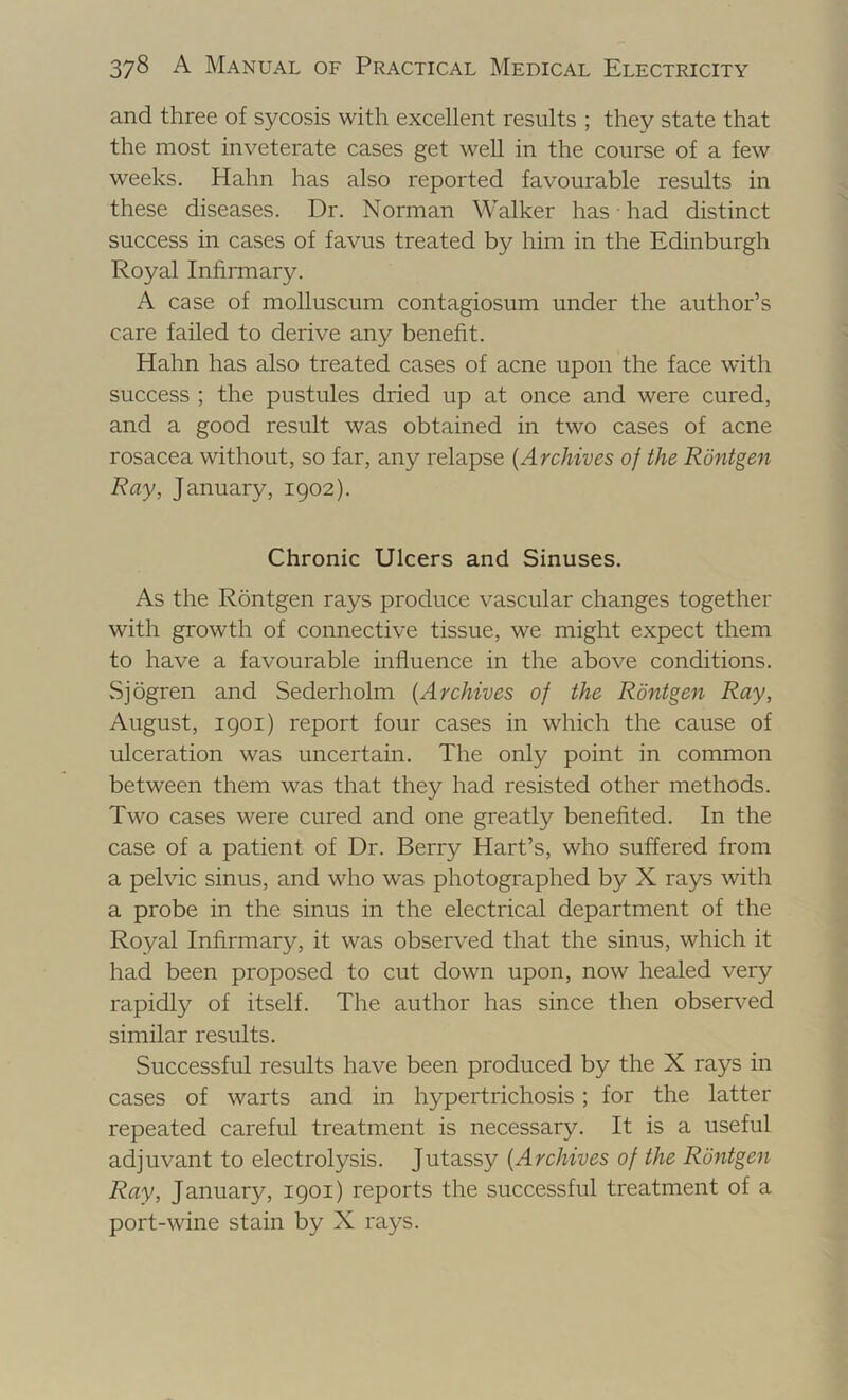 and three of sycosis with excellent results ; they state that the most inveterate cases get well in the course of a few weeks. Hahn has also reported favourable results in these diseases. Dr. Norman Walker has had distinct success in cases of favus treated by him in the Edinburgh Royal Infirmary. A case of molluscum contagiosum under the author’s care failed to derive any benefit. Hahn has also treated cases of acne upon the face with success ; the pustules dried up at once and were cured, and a good result was obtained in two cases of acne rosacea without, so far, any relapse {Archives of the Rontgen Ray, January, 1902). Chronic Ulcers and Sinuses. As the Rontgen rays produce vascular changes together with growth of connective tissue, we might expect them to have a favourable influence in the above conditions. Sjogren and Sederholm {Archives of the Rontgen Ray, August, 1901) report four cases in which the cause of ulceration was uncertain. The only point in common between them was that they had resisted other methods. Two cases were cured and one greatly benefited. In the case of a patient of Dr. Berry Hart’s, who suffered from a pelvic sinus, and who was photographed by X rays with a probe in the sinus in the electrical department of the Royal Infirmary, it was observed that the sinus, which it had been proposed to cut down upon, now healed very rapidly of itself. The author has since then observed similar results. Successful results have been produced by the X rays in cases of warts and in hypertrichosis; for the latter repeated careful treatment is necessary. It is a useful adjuvant to electrolysis. Jutassy {Archives of the Rontgen Ray, January, 1901) reports the successful treatment of a port-wine stain by X rays.