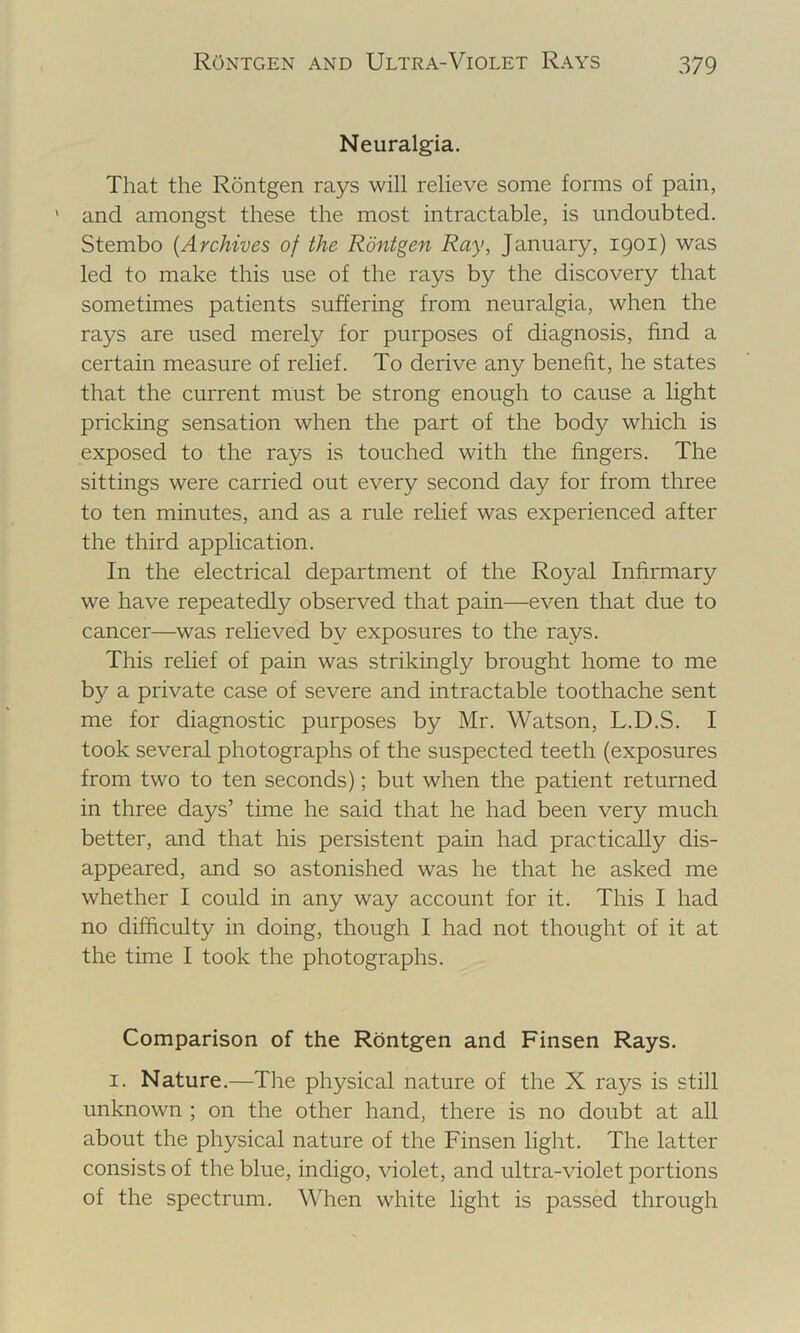 Neuralgia. That the Rontgen rays will relieve some forms of pain, ' and amongst these the most intractable, is undoubted. Stembo {Archives of the Rontgen Ray, January, 1901) was led to make this use of the rays by the discovery that sometimes patients suffering from neuralgia, when the rays are used merely for purposes of diagnosis, find a certain measure of relief. To derive any benefit, he states that the current must be strong enough to cause a light pricking sensation when the part of the body which is exposed to the rays is touched with the fingers. The sittings were carried out every second day for from three to ten minutes, and as a rule relief was experienced after the third application. In the electrical department of the Royal Infirmary we have repeatedly observed that pain—even that due to cancer—was relieved by exposures to the rays. This relief of pain was strikingly brought home to me by a private case of severe and intractable toothache sent me for diagnostic purposes by Mr. Watson, L.D.S. I took several photographs of the suspected teeth (exposures from two to ten seconds); but when the patient returned in three days’ time he said that he had been very much better, and that his persistent pain had practically dis- appeared, and so astonished was he that he asked me whether I could in any way account for it. This I had no difficulty in doing, though I had not thought of it at the time I took the photographs. Comparison of the Rontgen and Finsen Rays. I. Nature.—The physical nature of the X rays is still unknown ; on the other hand, there is no doubt at all about the physical nature of the Finsen light. The latter consists of the blue, indigo, violet, and ultra-violet portions of the spectrum. When white light is passed through