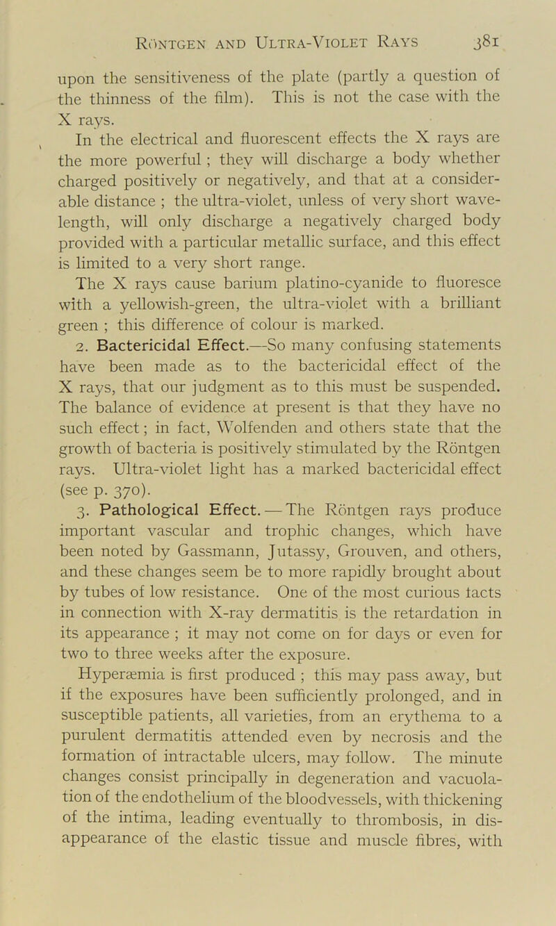 upon the sensitiveness of the plate (partly a question of the thinness of the film). This is not the case with the X rays. In the electrical and fluorescent effects the X rays are the more powerful; they will discharge a body whether charged positively or negatively, and that at a consider- able distance ; the ultra-violet, unless of very short wave- length, will only discharge a negatively charged body provided with a particular metallic surface, and this effect is limited to a very short range. The X rays cause barium platino-cyanide to fluoresce with a yellowish-green, the ultra-violet with a brilliant green ; this difference of colour is miarked. 2. Bactericidal Effect.—So many confusing statements have been made as to the bactericidal effect of the X rays, that our judgment as to this must be suspended. The balance of evidence at present is that they have no such effect; in fact, Wolfenden and others state that the growth of bacteria is positively stimulated by the Rontgen rays. Ultra-violet light has a marked bactericidal effect (see p. 370). 3. Pathological Effect. — The Rontgen rays produce important vascular and trophic changes, which have been noted by Gassmann, Jutassy, Grouven, and others, and these changes seem be to more rapidly brought about by tubes of low resistance. One of the most curious tacts in connection with X-ray dermatitis is the retardation in its appearance ; it may not come on for days or even for two to three weeks after the exposure. Hypercemia is first produced ; this may pass away, but if the exposures have been sufflciently prolonged, and in susceptible patients, all varieties, from an erythema to a purulent dermatitis attended even by necrosis and the formation of intractable ulcers, may follow. The minute changes consist principally in degeneration and vacuola- tion of the endothelium of the bloodvessels, with thickening of the intima, leading eventually to thrombosis, in dis- appearance of the elastic tissue and muscle fibres, with