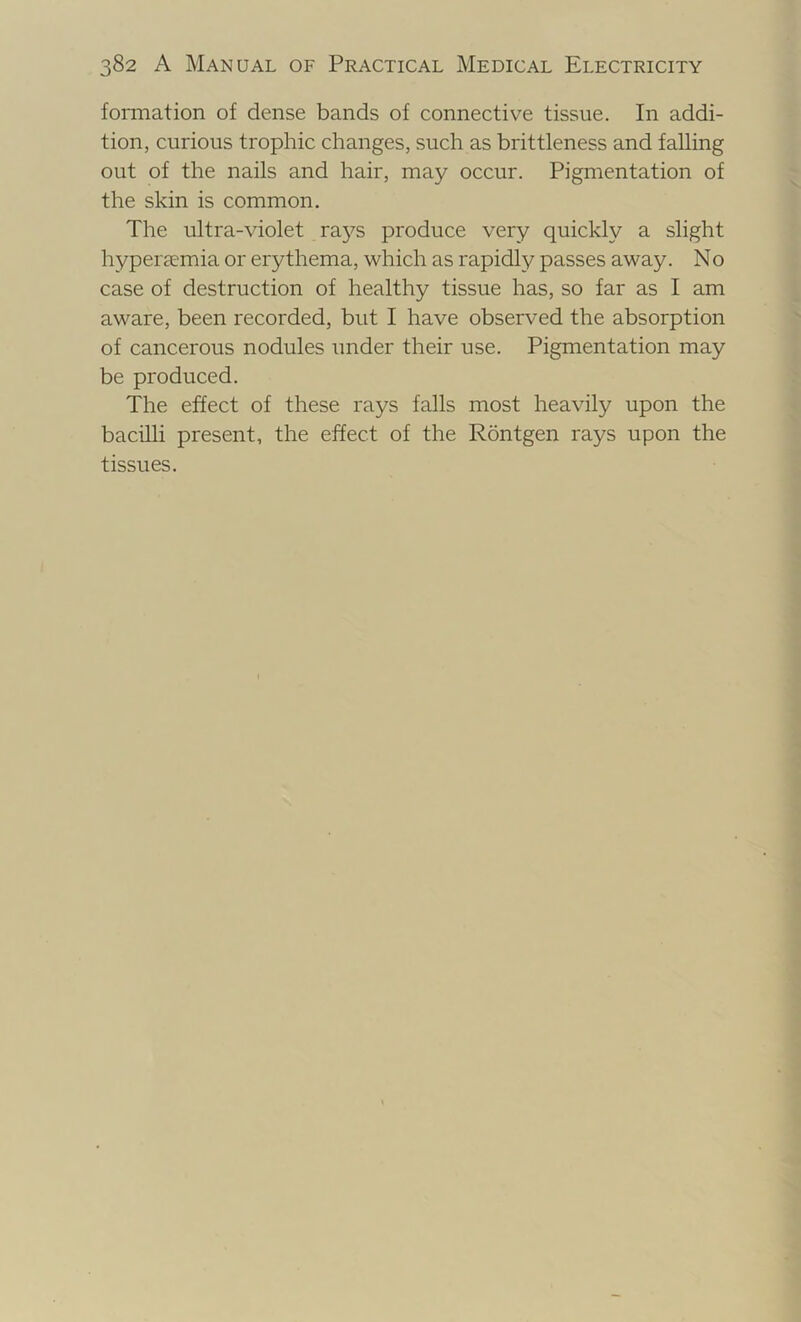 formation of dense bands of connective tissue. In addi- tion, curious trophic changes, such as brittleness and falling out of the nails and hair, may occur. Pigmentation of the skin is common. The ultra-violet ra37-s produce very quickly a slight hyperaemia or erythema, which as rapidly passes away. No case of destruction of healthy tissue has, so far as I am aware, been recorded, but I have observed the absorption of cancerous nodules under their use. Pigmentation may be produced. The effect of these rays falls most heavily upon the bacilli present, the effect of the Rontgen rays upon the tissues.
