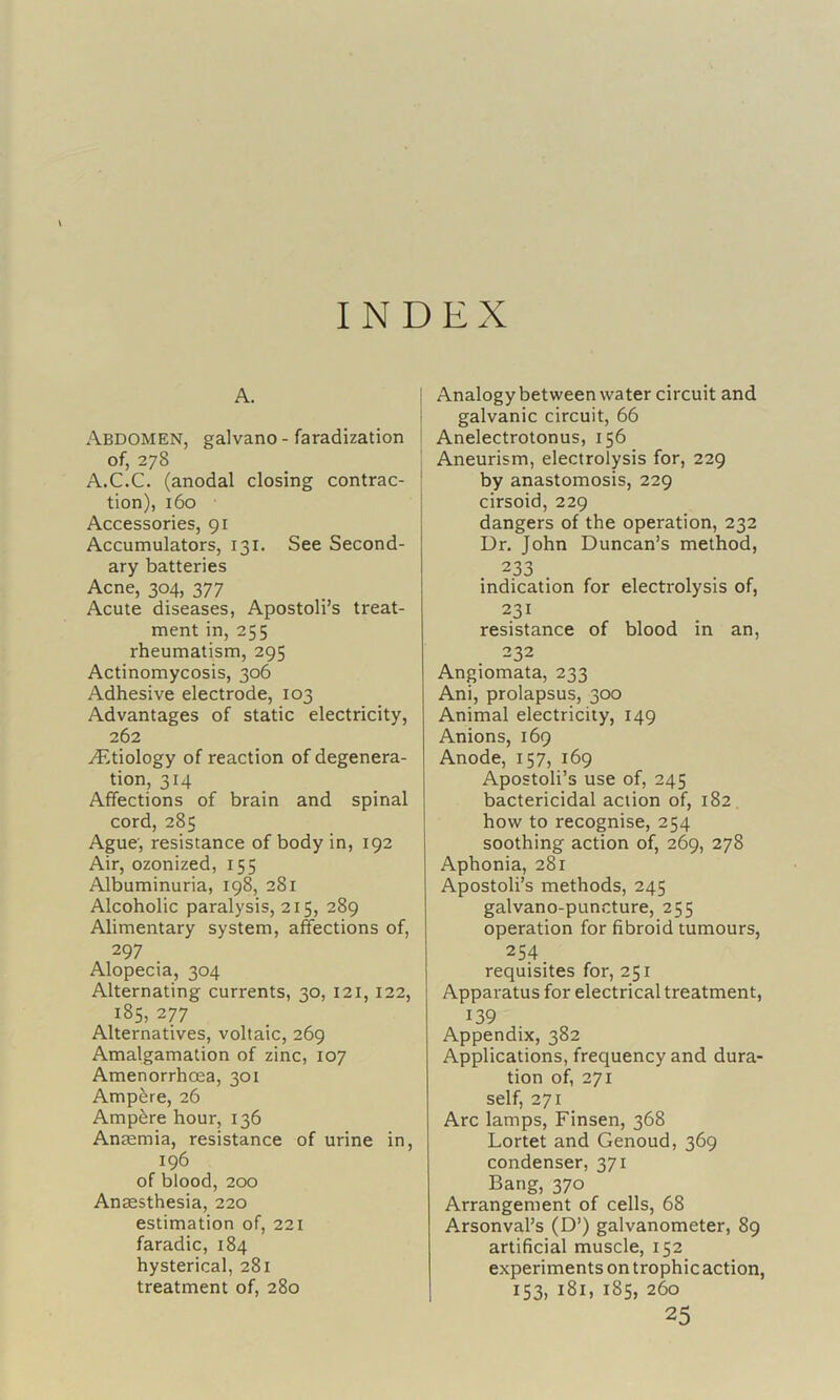 INDEX A. Abdomen, galvano - faradization of, 278 A.C.C. (anodal closing contrac- tion), 160 Accessories, 91 Accumulators, 131. See Second- ary batteries Acne, 304, 377 Acute diseases, Apostoli’s treat- ment in, 255 rheumatism, 295 Actinomycosis, 306 Adhesive electrode, 103 Advantages of static electricity, 262 Etiology of reaction of degenera- tion, 314 Affections of brain and spinal cord, 285 Ague', resistance of body in, 192 Air, ozonized, 155 Albuminuria, 198, 281 Alcoholic paralysis, 215, 289 Alimentary system, affections of, 297 Alopecia, 304 Alternating currents, 30, 121, 122, 185, 277 Alternatives, voltaic, 269 Amalgamation of zinc, 107 Amenorrhoea, 301 Ampere, 26 Ampere hour, 136 Anaemia, resistance of urine in, 196 of blood, 200 Anaesthesia, 220 estimation of, 221 faradic, 184 hysterical, 281 treatment of, 280 Analogy between water circuit and galvanic circuit, 66 Anelectrotonus, 156 Aneurism, electrolysis for, 229 by anastomosis, 229 cirsoid, 229 dangers of the operation, 232 Dr. John Duncan’s method, 233 . indication for electrolysis of, 231 resistance of blood in an, 232 Angiomata, 233 Ani, prolapsus, 300 Animal electricity, 149 Anions, 169 Anode, 157, 169 Apostoli’s use of, 245 bactericidal action of, 182 how to recognise, 254 soothing action of, 269, 278 Aphonia, 281 Apostoli’s methods, 245 galvano-puncture, 255 operation for fibroid tumours, 254 requisites for, 251 Apparatus for electrical treatment, 139 Appendix, 382 Applications, frequency and dura- tion of, 271 self, 271 Arc lamps, Finsen, 368 Lortet and Genoud, 369 condenser, 371 Bang, 370 Arrangement of cells, 68 Arsonval’s (D’) galvanometer, 89 artificial muscle, 152 experiments on trophic action, 153, 181, 185, 260 25
