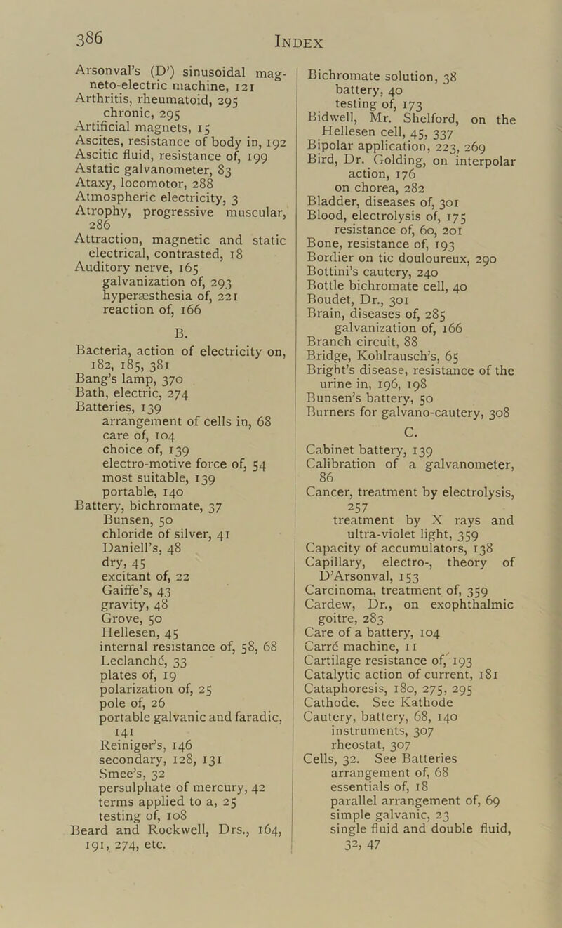 Arsonval’s (D’) sinusoidal mag- neto-electric machine, 121 Arthritis, rheumatoid, 295 chronic, 295 Artificial magnets, 15 Ascites, resistance of body in, 192 Ascitic fluid, resistance of, 199 Astatic galvanometer, 83 Ataxy, locomotor, 288 Atmospheric electricity, 3 Atrophy, progressive muscular, 286 Attraction, magnetic and static electrical, contrasted, 18 Auditory nerve, 165 galvanization of, 293 hyperassthesia of, 221 reaction of, 166 B. Bacteria, action of electricity on, 182, 185, 381 Bang’s lamp, 370 Bath, electric, 274 Batteries, 139 arrangement of cells in, 68 care of, 104 choice of, 139 electro-motive foi'ce of, 54 most suitable, 139 portable, 140 Battery, bichromate, 37 Bunsen, 50 chloride of silver, 41 Daniell’s, 48 dry, 45 excitant of, 22 Gaiffe’s, 43 gravity, 48 Grove, 50 Hellesen, 45 internal resistance of, 58, 68 Leclanchd, 33 plates of, 19 polarization of, 25 pole of, 26 portable galvanic and faradic, 141 Reiniger’s, 146 secondary, 128, 131 Smee’s, 32 persulphate of mercury, 42 terms applied to a, 25 testing of, 108 Beard and Rockwell, Drs., 164, 191, 274, etc. Bichromate solution, 38 battery, 40 testing of, 173 Bidwell, Mr. Shelford, on the Hellesen cell, 45, 337 Bipolar application, 223, 269 Bird, Dr. Golding, on interpolar action, 176 on chorea, 282 Bladder, diseases of, 301 Blood, electrolysis of, 175 resistance of, 60, 201 Bone, resistance of, 193 Bordier on tic douloureux, 290 Bottini’s cautery, 240 Bottle bichromate cell, 40 Boudet, Dr., 301 Brain, diseases of, 285 galvanization of, 166 Branch circuit, 88 Bridge, Kohlrausch’s, 65 Bright’s disease, resistance of the urine in, 196, 198 Bunsen’s battery, 50 Burners for galvano-cautery, 308 C. Cabinet battery, 139 ' Calibration of a galvanometer, [ 86 I Cancer, treatment by electrolysis, ' 257 ! treatment by X rays and ultra-violet light, 359 j Capacity of accumulators, 138 Capillary, electro-, theory of ! D’Arsonval, 153 Carcinoma, treatment of, 359 Cardew, Dr., on exophthalmic : goitre, 283 ' Care of a battery, 104 Carrd machine, 11 Cartilage resistance of,^ 193 Catalytic action of current, 181 1 Cataphoresis, 180, 275, 295 Cathode. See Kathode Cautery, battery, 68, 140 instruments, 307 rheostat, 307 Cells, 32. See Batteries arrangement of, 68 essentials of, 18 parallel arrangement of, 69 simple galvanic, 23 single fluid and double fluid, i 32, 47