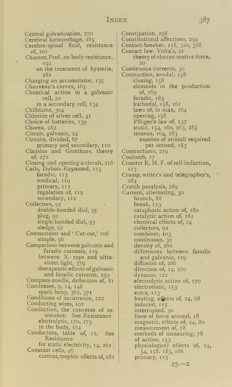 Central galvanization, 270 Cerebral haemorrhage, 285 Cerebro-spinal fluid, resistance of, 201 Charcot, Prof., on body resistance, 192 on the treatment of hysteria, 281 Charging an accumulator, 135 Chauveau’s curves, 163 Chemical action in a galvanic cell, 20 in a secondary cell, 134 Chilblains, 304 Chloride of silver cell, 41 Choice of batteries, 139 Chorea, 282 Circuit, galvanic, 24 Circuits, divided, 87 primary and secondary, no Clausius and Grotthuss, theory of, 172 Closing and opening a circuit, 216 Coils, Dubois-Raymond, 115 faradic, 113 medical, 119 primary, 112 regulation of, 119 secondary, 112 Collectors, 92 double-handed dial, 95 plug, 92 single-handed dial, 93 sledge, 92 Commutator and ‘ Cut-out,’ 106 simple, 96 Comparison between galvanic and faradic currents, 129 between X - rays and ultra- violet light, 379 therapeutic effects of galvanic and faradic currents, 259 Compass-needle, deflection of, 81 Condenser, 9, 14, 148 spark lamp, 362, 371 Conditions of occurrence, 222 Conducting wires, 102 Conduction, the converse of re- sistance. See Resistance electrolytic, 170, 173 in the body, 174 Conductors, table of, ii. See Resistance for static electricity, 14, 261 Constant cells, 46 current, trophic effects of, 181 Constipation, 298 Constitutional affections, 295 Contact-breaker, 118, 320, 328 Contact law, Volta’s, 21 theory of electro-motive force, 20 Continuous currents, 30 Contraction, anodal, 158 closing, 158 elements in the production of, 169 faradic, 183 kathodal, 158, 161 laws of, in man, 164 opening, 158 Pfliiger’s law of, 157 static, 154, 260, 263, 285 tetanus, 164, 183 number of stimuli required per second, 183 Contractures, 279 Coulomb, 27 Counter E. M. F. of self-induction, 113 Cramp, writer’s and telegrapher’s, 284 Crutch paralysis, 289 Current, alternating, 30 branch, 88 break, 113 cataphoric action of, 180 catalytic action of, 181 chemical effects of, 24 collectors, 92 combiner, 103 continuous, 30 density of, 266 differences between faradic and galvanic, 129 diffusion of, 266 direction of, 24, 270 dynamo, 122 electrolytic action of, 170 electrotonic, 153 extra, 113 heating, effects of, 24, 68 induced, 115 interrupted, 30 lines of force around, 18 magnetic, effects of, 24, 80 measurement of, 78 methods of measuring, 78 of action, 153 physiological effects of, 24, 54, 158, 183, 186 primary, 113 25—2