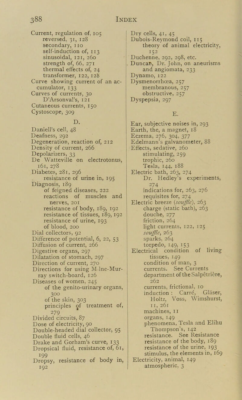 Current, regulation of, 105 reversed, 31, 128 secondary, no self-induction of, 113 sinusoidal, 121, 260 strength of, 66, 271 thermal effects of^, 24 transformer, 122, 128 Curve showing current of an ac- cumulator, 133 Curves of currents, 30 D’Arsonval’s, 121 Cutaneous currents, 150 Cystoscope, 309 D. Daniell’s cell, 48 Deafness, 292 Degeneration, reaction of, 212 Density of current, 266 Depolarizers, 33 De Watteville on electrotonus, 161, 278 Diabetes, 281, 296 resistance of urine in, 195 Diagnosis, 189 of feigned diseases, 222 reactions of muscles and nerves, 201 resistance of body, 189, 192 resistance of tissues, 189, 192 resistance of urine, 193 of blood, 200 Dial collectors, 92 Difference of potential, 6, 22, 53 Diffusion of current, 266 Digestive organs, 297 Dilatation of stomach, 297 Direction of current, 270 Directions for using M.lne-Mur- ray switch-board, 126 Diseases of women, 245 of the genito-urinary organs, 300 of the skin, 303 principles of treatment of, 279 Divided circuits, 87 Dose of electricity, 90 Double-headed dial collector, 95 Double fluid cells, 46 Drake and Gorham’s curve, 133 Dropsical fluid, resistance of, 61, 199 Dropsy, resistance of body in, 192 Dry cells, 41, 45 Dubois-Reymond coil, 115 theory of animal electricity, 152 Duchenne, 292, 298, etc. Duncan, Dr. John, on aneurisms and angiomata, 233 Dynamo, 122 Dysmenorrhoea, 257 membranous, 257 obstructive, 257 Dyspepsia, 297 E. Ear, subjective noises in, 293 Earth, the, a magnet, 18 Eczema, 276, 304, 377 Edelmann’s galvanometer, 88 Effects, sedative, 260 stimulating, 259 trophic, 260 Tesla, 144, 188 Electric bath, 263, 274 Dr. Hedley’s experiments, 274 indications for, 263, 276 requisites for, 274 Electric breeze {souffle), 263 charge (static bath), 263 douche, 277 friction, 264 light currents, 122, 125 souffle, 263 sparks, 264 torpedo, 149, 153 Electrical condition of living tissues, 149 condition of man, 3 currents. See Currents department of the Salpetri^re, 262 currents, frictional, 10 induction : Carre, Glaser, Holtz, Voss, Wimshurst, II, 261 machines, ii organs, 149 phenomena, Tesla and Elihu Thompson’s, 142 resistance. See Resistance resistance of the body, 189 resistance of the urine, 193 stimulus, the elements in, 169 Electricity, animal, 149 atmospheric, 3
