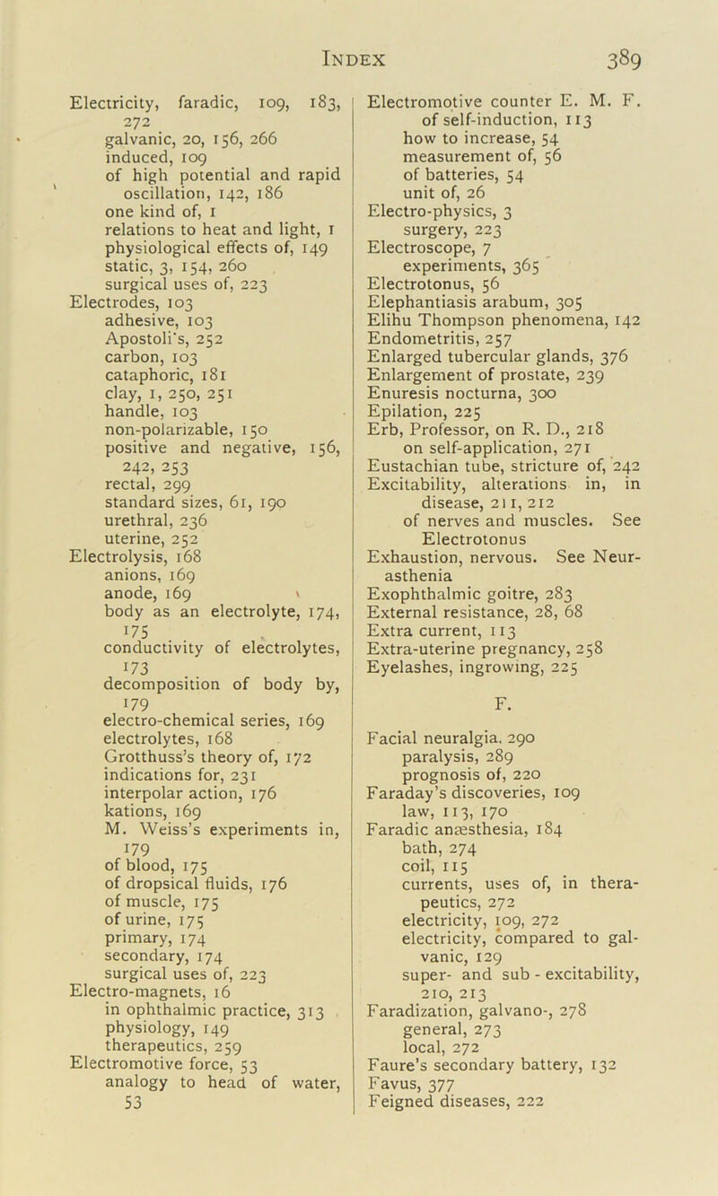 Electricity, faradic, 109, 183, 272 galvanic, 20, 156, 266 induced, 109 of high potential and rapid oscillation, 142, 186 one kind of, i relations to heat and light, i physiological elfects of, 149 static, 3, 154, 260 surgical uses of, 223 Electrodes, 103 adhesive, 103 Apostoli's, 252 carbon,103 cataphoric, 181 clay, I, 250, 251 handle, 103 non-polarizable, 150 positive and negative, 156, 242, 253 rectal, 299 standard sizes, 61, 190 urethral, 236 uterine, 252 Electrolysis, 168 anions, 169 anode, 169 ' body as an electrolyte, 174, 175 conductivity of electrolytes, 173 decomposition of body by, 179 electro-chemical series, 169 electrolytes, 168 Grotthuss’s theory of, 172 indications for, 231 interpolar action, 176 kations, 169 M. Weiss’s experiments in, 179 of blood, 175 of dropsical fluids, 176 of muscle, 175 of urine, 1715 primary, 174 secondary, 174 surgical uses of, 223 Electro-magnets, 16 in ophthalmic practice, 313 physiology, 149 therapeutics, 259 Electromotive force, 53 analogy to head of water, 53 Electromotive counter E. M. F. of self-induction, 113 how to increase, 54 measurement of, 56 of batteries, 54 unit of, 26 Electro-physics, 3 surgery, 223 Electroscope, 7 experiments, 365 Electrotonus, 56 Elephantiasis arabum, 305 Elihu Thompson phenomena, 142 Endometritis, 257 Enlarged tubercular glands, 376 Enlargement of prostate, 239 Enuresis nocturna, 300 Epilation, 225 Erb, Professor, on R. D., 218 on self-application, 271 Eustachian tube, stricture of, 242 Excitability, alterations in, in disease, 211, 212 of nerves and muscles. See Electrotonus Exhaustion, nervous. See Neur- asthenia Exophthalmic goitre, 283 External resistance, 28, 68 Extra current, 113 Extra-uterine pregnancy, 258 Eyelashes, ingrowing, 225 F. Facial neuralgia. 290 paralysis, 289 prognosis of, 220 Faraday’s discoveries, 109 law, 113, 170 Faradic anccsthesia, 184 bath, 274 coil, 115 currents, uses of, in thera- peutics, 272 electricity, 109, 272 electricity, compared to gal- vanic, 129 super- and sub - excitability, 210, 213 Faradization, galvano-, 278 general, 273 local, 272 Faure’s secondary battery, 132 Favus, 377 Feigned diseases, 222