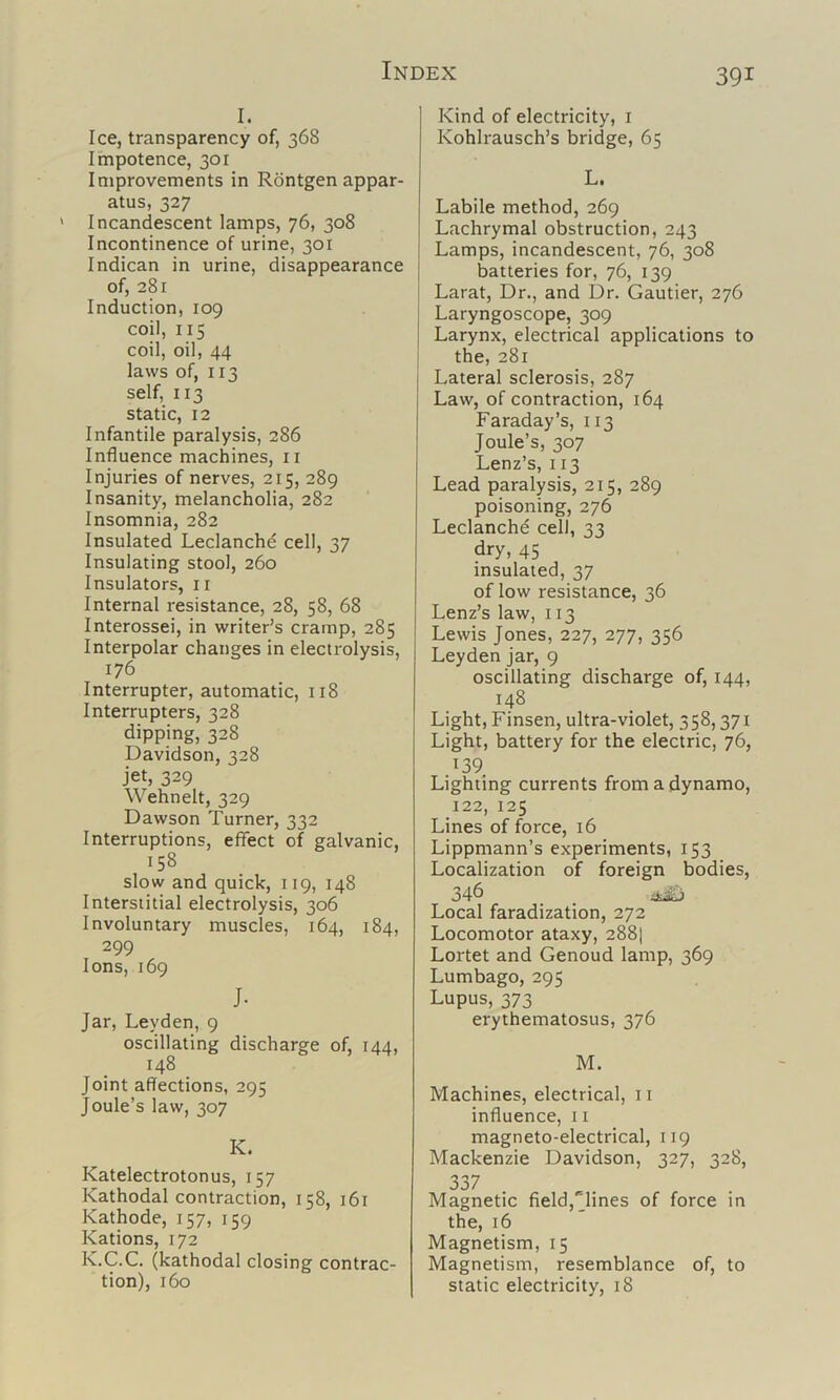 I. Ice, transparency of, 368 Impotence, 301 Improvements in Rontgen appar- atus, 327 Incandescent lamps, 76, 308 Incontinence of urine, 301 Indican in urine, disappearance of, 281 Induction, 109 coil, 115 coil, oil, 44 laws of, 113 self, 113 static, 12 Infantile paralysis, 286 Influence machines, ii Injuries of nerves, 215, 289 Insanity, melancholia, 282 Insomnia, 282 Insulated Leclanche cell, 37 Insulating stool, 260 Insulators, ir Internal resistance, 28, 58, 68 Interossei, in writer’s cramp, 285 Interpolar changes in electrolysis, 176 Interrupter, automatic, 118 Interrupters, 328 dipping, 328 Davidson, 328 jet, 329 Wehnelt, 329 Dawson Turner, 332 Interruptions, effect of galvanic, 158 slow and quick, 119, 148 Interstitial electrolysis, 306 Involuntary muscles, 164, 184, 299 Ions, 169 J. Jar, Leyden, 9 oscillating discharge of, 144, 148 Joint affections, 295 Joule’s law, 307 K. Katelectrotonus, 157 Kathodal contraction, 158, 161 Kathode, 157, 159 Kations, 172 K.C.C. (kathodal closing contrac- tion), 160 Kind of electricity, i Kohlrausch’s bridge, 65 L. Labile method, 269 Lachrymal obstruction, 243 Lamps, incandescent, 76, 308 batteries for, 76, 139 Larat, Dr., and Dr. Gautier, 276 Laryngoscope, 309 Larynx, electrical applications to I the, 281 j Lateral sclerosis, 287 Law, of contraction, 164 Faraday’s, 113 Joule’s, 307 Lenz’s, 113 Lead paralysis, 215, 289 poisoning, 276 Leclanchd cel), 33 dry, 45 insulated, 37 of low resistance, 36 Lenz’s law, 113 Lewis Jones, 227, 277, 356 Leyden jar, 9 oscillating discharge of, 144, 148 Light, Finsen, ultra-violet, 358,371 Light, battery for the electric, 76, 139 Lighting currents from a dynamo, 122, 125 Lines of force, 16 Lippmann’s experiments, 153 Localization of foreign bodies, 346 ^ Local faradization, 272 Locomotor ataxy, 288] Lortet and Genoud lamp, 369 Lumbago, 295 Lupus, 373 erythematosus, 376 M. Machines, electrical, 11 influence, 11 magneto-electrical, 119 Mackenzie Davidson, 327, 328, 337 Magnetic field,“lines of force in the, 16 Magnetism, 15 Magnetism, resemblance of, to static electricity, 18