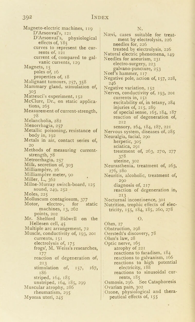 Magneto-electric machines, 119 D’Arsonval’s, 121 D’Arsonval’s, physiological effects of, 18 5 curves to represent the cur- rents of, 121 current of, compared to gal- vanic currents, 129 Magnets, 15 poles of, 16 properties of, 18 Malignant tumours, 257, 358 Mammary gland, stimulation of, 303 Matteuci’s experiment, 152 McClure, Dr., on static applica- tions, 265 Measurement of current-strength, 78 Melancholia, 282 Menorrhagia, 257 Metallic poisoning, resistance of body in, 192 Metals in air, contact series of, 20 Methods of measuring current- strength, 78 Metrorrhagia, 257 Milk, secretion of, 303 Milliamp^re, 26 Milliamp&re meter, 90 Miller, L., 362 Milne-Murray switch-board, 125 sound, 249, 252 Moles, 225 Molluscum contagiosum, 377 Motor, electro-, for static machines, 13, 262 points, 202 Mr. Shelford Bidwell on the Hellesen cell, 45 Multiple arc arrangement, 72 Muscle, conductivity of, 193, 201 currents, 151 electrolysis of, 175 frogs’, M. Weiss’s researches, 177 reaction of degeneration of, 213 stimulation of, 157, 167, 186 striped, 164, 185 unstriped, 164, 185, 299 Muscular atrophy, 286 rheumatism, 295 Myoma uteri, 245 N. Naevi, cases suitable for treat- ment by electrolysis, 226 needles for, 226 treated by electrolysis, 226 Natural electric phenomena, 149 Needles for aneurism, 231 electro-surgery, 223 galvano-punciure, 253 Neef’s hammer, 117 Negative pole, action of, 157, 228, 246 Negative variation, 152 Nerves, conductivity of, 193, 201 currents in, 151 excitability of, in tetany, 284 injuries of, 215, 289 of special sense, 165, 184, 187 reaction of degeneration of^, 212 sensory, 164, 184, 187, 221 Nervous system, diseases of, 285 Neuralgia, facial, 290 herpetic, 305 sciatica, 291 treatment of, 263, 270, 277 378 uterine, 302 Neurasthenia, treatment of, 263, 276, 280 Neuritis, alcoholic, treatment of, 290 diagnosis of, 217 reaction of degeneration in, 213 Nocturnal incontinence, 301 Nutrition, trophic effects of elec- tricity, 155, 184, 185, 260, 278 O. Ohm, 27 Obstruction, 298 Oerstedt’s discovery, 78 Ohm’s law, 28 Optic nerve, 165 atrophy of 221 reactions to faradism, 184 reactions to galvanism, 166 reactions to high potential electricity, 188 reactions to sinusoidal cur- rents, 185 Osmosis, 296. See Cataphoresis Ovarian pain, 302 'Ozone, physiological and thera- peutical effects of, 155