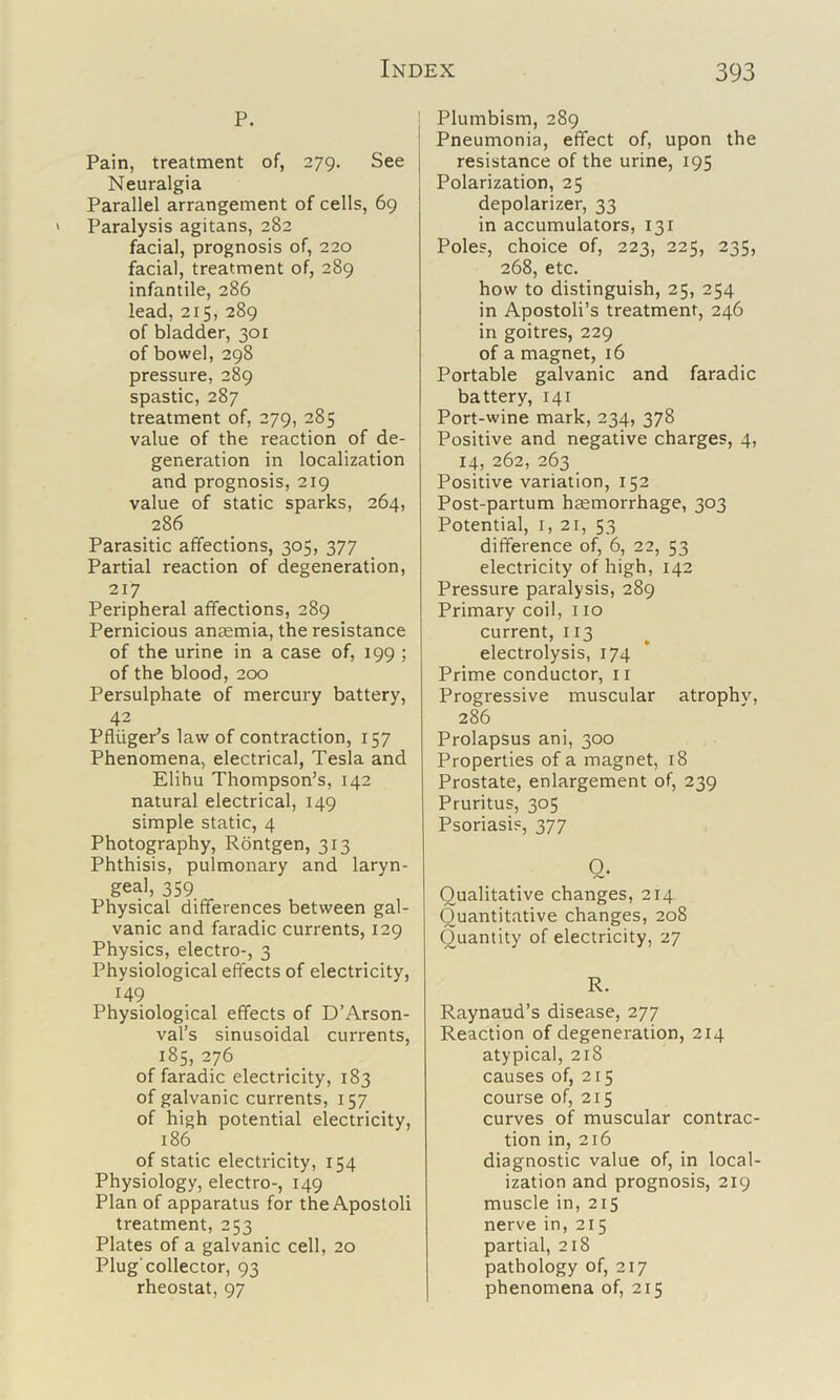 P. Pain, treatment of, 279. See Neuralgia Parallel arrangement of cells, 69 Paralysis agitans, 282 facial, prognosis of, 220 facial, treatment of, 289 infantile, 286 lead, 215, 289 of bladder, 301 of bowel, 298 pressure, 289 spastic, 287 treatment of, 279, 285 value of the reaction of de- generation in localization and prognosis, 219 value of static sparks, 264, 286 Parasitic affections, 305, 377 Partial reaction of degeneration, 217 Peripheral affections, 289 Pernicious anaemia, the resistance of the urine in a case of, 199 ; of the blood, 200 Persulphate of mercury battery, 42 Pfliiger’s law of contraction, 157 Phenomena, electrical, Tesla and Elihu Thompson’s, 142 natural electrical, 149 simple static, 4 Photography, Rontgen, 313 Phthisis, pulmonary and laryn- geal, 359 Physical differences between gal- vanic and faradic currents, 129 Physics, electro-, 3 Physiological effects of electricity, 149 Physiological effects of D’Arson- val's sinusoidal currents, 185, 276 of faradic electricity, 183 of galvanic currents, 157 of high potential electricity, 186 of static electricity, 154 Physiology, electro-, 149 Plan of apparatus for the Apostoli treatment, 253 Plates of a galvanic cell, 20 Plug'collector, 93 rheostat, 97 Plumbism, 289 Pneumonia, effect of, upon the resistance of the urine, 195 Polarization, 25 depolarizer, 33 in accumulators, 131 Poles, choice of, 223, 225, 235, 268, etc. how to distinguish, 25, 254 in Apostoli’s treatment, 246 in goitres, 229 of a magnet, 16 Portable galvanic and faradic battery, 141 Port-wine mark, 234, 378 Positive and negative charges, 4, 14, 262, 263 Positive variation, 152 Post-partum haemorrhage, 303 Potential, 1,21, 53 difference of, 6, 22, 53 electricity of high, 142 Pressure paralysis, 289 Primary coil, 110 current, 113 electrolysis, 174 Prime conductor, ii Progressive muscular atrophv, 286 Prolapsus ani, 300 Properties of a magnet, 18 Prostate, enlargement of, 239 Pruritus, 305 Psoriasis, 377 Q- Qualitative changes, 214 Quantitative changes, 208 Quantity of electricity, 27 R. Raynaud’s disease, 277 Reaction of degeneration, 214 atypical, 218 causes of, 215 course of, 215 curves of muscular contrac- tion in, 216 diagnostic value of, in local- ization and prognosis, 219 muscle in, 215 nerve in, 215 partial, 218 pathology of, 217 phenomena of, 215