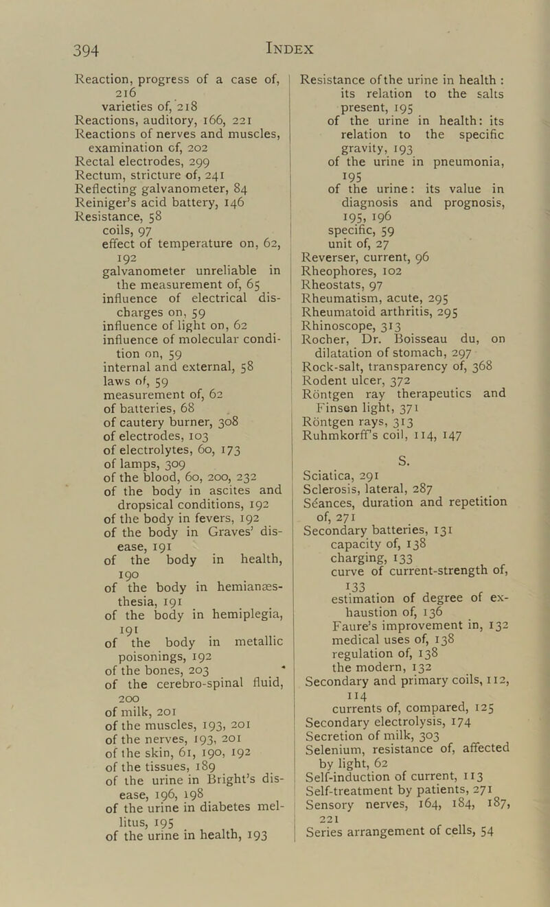 Reaction, progress of a case of, 216 varieties of, 218 Reactions, auditory, 166, 221 Reactions of nerves and muscles, examination of, 202 Rectal electrodes, 299 Rectum, stricture of, 241 Reflecting galvanometer, 84 Reiniger’s acid battery, 146 Resistance, 58 coils, 97 effect of temperature on, 62, 192 galvanometer unreliable in the measurement of, 65 influence of electrical dis- charges on, 59 influence of light on, 62 influence of molecular condi- tion on, 59 internal and external, 58 laws of, 59 measurement of, 62 of batteries, 68 of cautery burner, 308 of electrodes, 103 of electrolytes, 60, 173 of lamps, 309 of the blood, 60, 200, 232 of the body in ascites and dropsical conditions, 192 of the body in fevers, 192 of the body in Graves’ dis- ease, 191 of the body in health, 190 of the body in hemianass- thesia, 191 of the body in hemiplegia, 191 of the body in metallic poisonings, 192 of the bones, 203 _ * of the cerebro-spinal fluid, 200 of milk, 201 of the muscles, 193, 201 of the nerves, 193, 201 of the skin, 61, 190, 192 of the tissues, 189 of the urine in Bright’s dis- ease, 196, 198 _ of the urine in diabetes mel- litus, 195 of the urine in health, 193 Resistance of the urine in health : its relation to the salts present, 195 of the urine in health: its relation to the specific gravity, 193 of the urine in pneumonia, 19s of the urine: its value in diagnosis and prognosis, ; 195. 196 i specific, 59 unit of, 27 I Reverser, current, 96 I Rheophores, 102 ' Rheostats, 97 Rheumatism, acute, 295 Rheumatoid arthritis, 295 Rhinoscope, 313 ! Rocher, Dr. Boisseau du, on dilatation of stomach, 297 i Rock-salt, transparency of, 368 Rodent ulcer, 372 Rdntgen ray therapeutics and Finsen light, 371 Rdntgen rays, 313 Ruhmkorffs coil, 114, 147 S. Sciatica, 291 i Sclerosis, lateral, 287 Stances, duration and repetition of, 271 Secondary batteries, 131 capacity of, 138 charging, 133 curve of current-strength of, 133 estimation of degree of ex- haustion of, 136 Faure’s improvement in, 132 medical uses of, 138 regulation of, 138 the modern, 132 Secondary and primary coils, 112, 114 currents of, compared, 125 Secondary electrolysis, 174 Secretion of milk, 303 Selenium, resistance of, affected by light, 62 Self-induction of current, 113 ' Self-treatment by patients, 271 i Sensory nerves, 164, 184, 187, ; 221 I Series arrangement of cells, 54