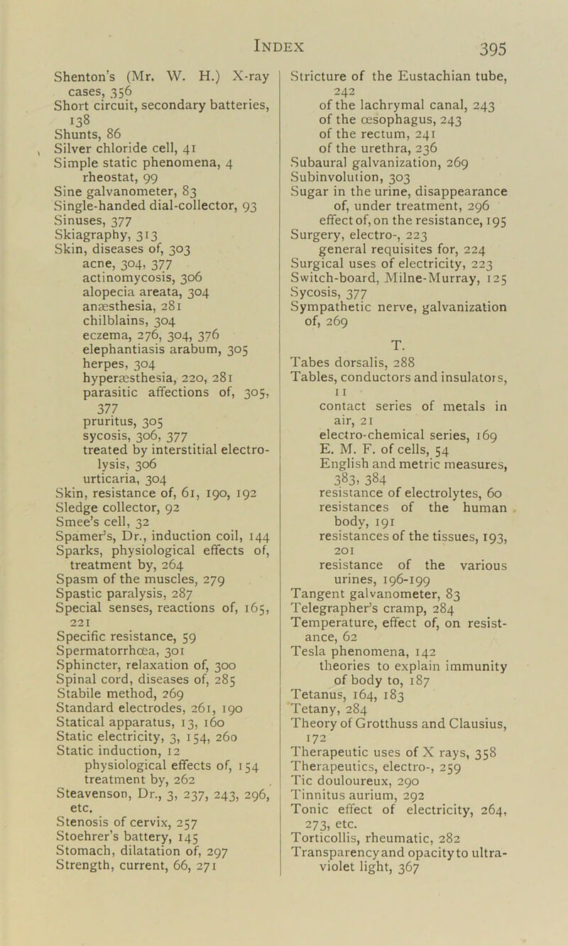 Shenton’s (Mr. W. H.) X-ray cases, 356 Short circuit, secondary batteries. Shunts, 86 Silver chloride cell, 41 Simple static phenomena, 4 rheostat, 99 Sine galvanometer, 83 Single-handed dial-collector, 93 Sinuses, 377 Skiagraphy, 313 Skin, diseases of, 303 acne, 304, 377 actinomycosis, 306 alopecia areata, 304 anaesthesia, 281 chilblains, 304 eczema, 276, 304, 376 elephantiasis arabum, 305 herpes, 304 hyperesthesia, 220, 281 parasitic affections of, 305, 377 pruritus, 305 sycosis, 306, 377 treated by interstitial electro- lysis, 306 urticaria, 304 Skin, resistance of, 61, 190, 192 Sledge collector, 92 Smee’s cell, 32 Spamer’s, Dr., induction coil, 144 Sparks, physiological effects of, treatment by, 264 Spasm of the muscles, 279 Spastic paralysis, 287 Special senses, reactions of, 165, 221 Specific resistance, 59 Spermatorrhoea, 301 Sphincter, relaxation of, 300 Spinal cord, diseases of, 285 Stabile method, 269 Standard electrodes, 261, 190 Statical apparatus, 13, 160 Static electricity, 3, 154, 260 Static induction, 12 physiological effects of, 154 treatment by, 262 Steavenson, Dr., 3, 237, 243, 296, etc. Stenosis of cervix, 257 Stoehrer’s battery, 145 Stomach, dilatation of, 297 Strength, current, 66, 271 Stricture of the Eustachian tube, 242 of the lachrymal canal, 243 of the oesophagus, 243 of the reotum, 241 of the urethra, 236 .Subaural galvanization, 269 Subinvolution, 303 Sugar in the urine, disappearance of, under treatment, 296 effect of, on the resistance, 195 Surgery, electro-, 223 general requisites for, 224 Surgical uses of electricity, 223 Switch-board, Milne-Murray, 125 Sycosis, 377 Sympathetic nerve, galvanization of, 269 T. Tabes dorsalis, 288 Tables, conductors and insulators, 11 contact series of metals in air, 21 electro-chemical series, 169 E. M. F. of cells, 54 English and metric measures, 383. 384 resistance of electrolytes, 60 resistances of the human , body, 191 resistances of the tissues, 193, 201 resistance of the various urines, 196-199 Tangent galvanometer, 83 Telegrapher’s cramp, 284 Temperature, effect of, on resist- ance, 62 Tesla phenomena, 142 theories to explain immunity of body to, 187 Tetanus, 164, 183 Tetany, 284 Theory of Grotthuss and Clausius, 172 Therapeutic uses of X rays, 358 Therapeutics, electro-, 259 Tic douloureux, 290 Tinnitus aurium, 292 Tonic effect of electricity, 264, 273, etc. Torticollis, rheumatic, 282 Transparency and opacity to ultra- violet light, 367