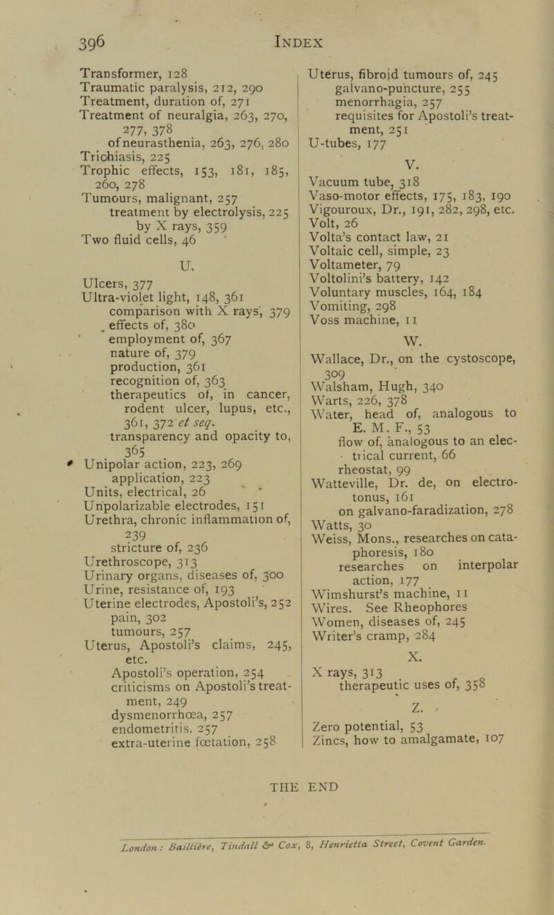 Transformer, 128 Traumatic paralysis, 212, 290 Treatment, duration of, 271 Treatment of neuralgia, 263, 270, 277, 378 of neurasthenia, 263, 276, 280 Trichiasis, 225 Trophic effects, 153, 181, 185, 260, 278 Tumours, malignant, 257 treatment by electrolysis, 225 _ by X rays, 359 Two fluid cells, 46 U. Ulcers, 377 Ultra-violet light, 148, 361 comparison with X rays’, 379 , effects of, 380 ' employment of, 367 nature of, 379 production, 361 recognition of, 363 therapeutics of, in cancer, rodent ulcer, lupus, etc., 361, et seq. transparency and opacity to, 365 Unipolar action, 223, 269 application, 223 Units, electrical, 26  ' Unpolarizable electrodes, 151 Urethra, chronic inflammation of, 239 stricture of, 236 Urethroscope, 313 Urinary organs, diseases of, 300 Urine, resistance of, 193 Uterine electrodes, Apostoli’s, 252 pain, 302 tumours, 257 Uterus, Apostoli’s claims, 245, etc. Apostoli’s operation, 254 criticisms on Apostoli’s treat- ment, 249 dysmenorrhoea, 257 endometritis. 257 extra-uterine fcetation, 258 Uterus, fibroid tumours of, 245 galvano-puhcture, 255 menorrhagia, 257 requisites for Apostoli’s treat- ment, 251 U-tubes, 177 V. 'Vacuum tube, 318 Vaso-motor effects, 175, 183, 190 Vigouroux, Dr., 191, 282, 298, etc. Volt, 26 Volta’s contact law, 21 Voltaic cell, simple, 23 Voltameter, 79 j Voltolini’s battery, 142 Voluntary muscles, 164, 184 Vomiting, 298 Voss machine, 11 W. ■Wallace, Dr., on the cystoscope, 309 Walsham, Hugh, 340 Warts, 226, 378 Water, head of, analogous to E. M. F., 53 flow of, analogous to an elec- • trical current, 66 rheostat, 99 Watteville, Dr. de, on electro- tonus, 161 on galvano-faradization, 278 Watts, 30 Weiss, Mons., researches on cata- phoresis, 180 researches on interpolar action, 177 Wimshurst’s machine, 11 Wires. See Rheophores Women, diseases of, 245 Writer’s cramp, 284 X. X rays, 313 . ^ _ therapeutic uses of, 358 Z. . Zero potential, 53 Zincs, how to amalgamate, 107 THE END London: Bailliire, Tindall Cox, 8, Henrietta Street, Covent Garden.